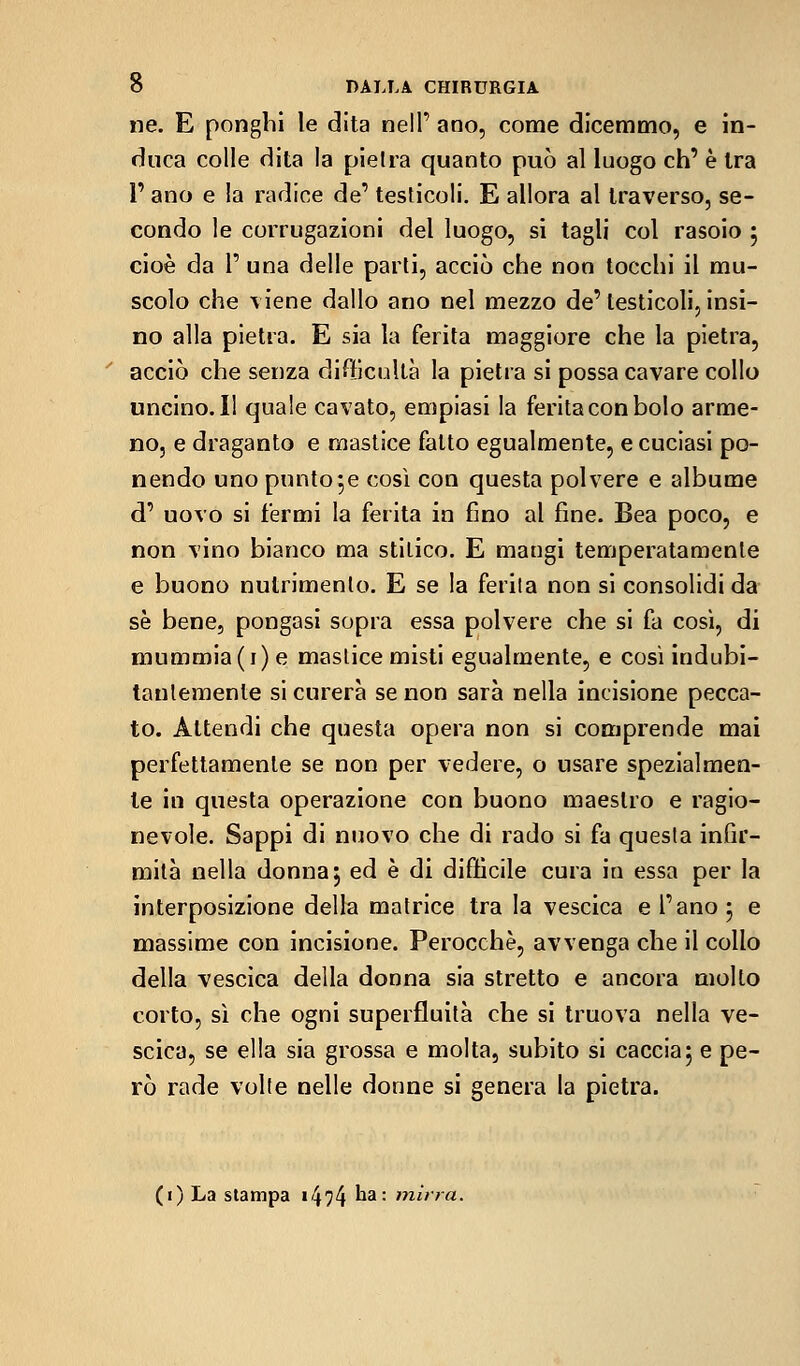 ne. E ponghi le dita nell' ano, come dicemmo, e in- duca colle dita la pieira quanto può al luogo eh' è Ira r ano e !a radice de' testicoli. E allora al traverso, se- condo le corrugazioni del luogo, si tagli col rasoio 5 cioè da r una delle parti, acciò che non tocchi il mu- scolo che \iene dallo ano nel mezzo de'testicoli, insi- no alla pietra. E sia la ferita maggiore che la pietra, acciò che senza difficoltà la pietra si possa cavare collo uncino. Il quale cavato, empiasi la ferita con bolo arme- no, e draganto e mastice fatto egualmente, e cuciasi po- nendo uno puntole così con questa polvere e albume d' uovo si fermi la ferita in fino al fine. Bea poco, e non vino bianco ma stitico. E mangi temperatamente e buono nutrimento. E se la ferita non si consolidi da se bene, pongasi sopra essa polvere che si fa così, di mummia(j) e mastice misti egualmente, e così indubi- tanlemente si curerà se non sarà nella incisione pecca- to. Attendi che questa opera non si comprende mai perfettamente se non per vedere, o usare spezialmen- te in questa operazione con buono maestro e ragio- nevole. Sappi di nuovo che di rado si fa questa infir- mltà nella donna 5 ed è di difficile cura in essa per la interposizione della matrice tra la vescica e l'ano ^ e massime con incisione. Perocché, avvenga che il collo della vescica della donna sia stretto e ancora mollo corto, sì che ogni superfluità che si truova nella ve- scica, se ella sia grossa e molta, subito si caccia5 e pe- rò rade volte nelle donne si genera la pietra. (i) La slampa i474 ^^'- ''«•