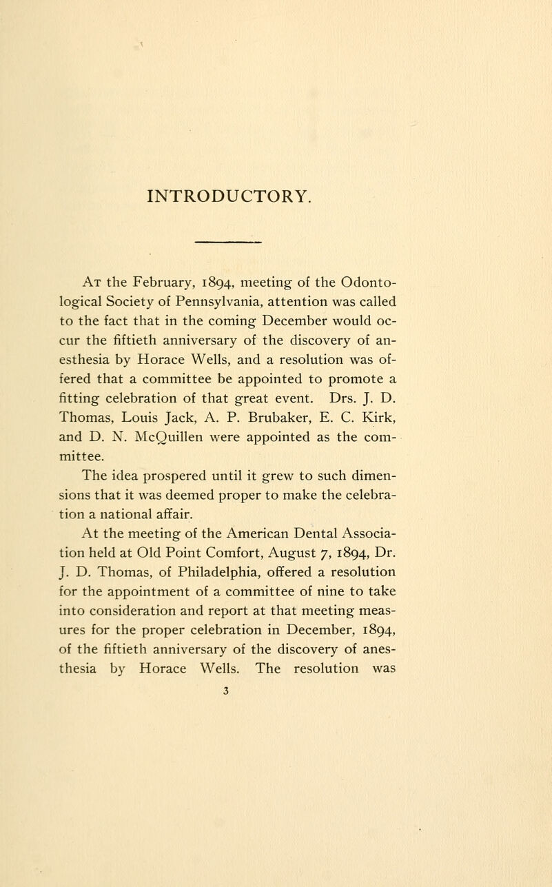 INTRODUCTORY. At the February, 1894, meeting of the Odonto- logical Society of Pennsylvania, attention was called to the fact that in the coming December would oc- cur the fiftieth anniversary of the discovery of an- esthesia by Horace Wells, and a resolution was of- fered that a committee be appointed to promote a fitting celebration of that great event. Drs. J. D. Thomas, Louis Jack, A. P. Brubaker, E. C. Kirk, and D. N. McQuillen were appointed as the com- mittee. The idea prospered until it grew to such dimen- sions that it was deemed proper to make the celebra- tion a national affair. At the meeting of the American Dental Associa- tion held at Old Point Comfort, August 7, 1894, Dr. J. D. Thomas, of Philadelphia, offered a resolution for the appointment of a committee of nine to take into consideration and report at that meeting meas- ures for the proper celebration in December, 1894, of the fiftieth anniversary of the discovery of anes- thesia by Horace Wells. The resolution was