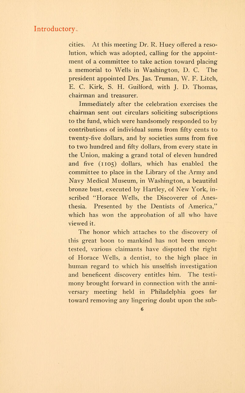 cities. At this meeting Dr. R. Huey offered a reso- lution, which was adopted, calling for the appoint- ment of a committee to take action toward placing a memorial to Wells in Washington, D. C. The president appointed Drs. Jas. Truman, W. F. Litch, E. C. Kirk, S. H. Guilford, with J. D. Thomas, chairman and treasurer. Immediately after the celebration exercises the chairman sent out circulars soliciting subscriptions to the fund, which were handsomely responded to by contributions of individual sums from fifty cents to twenty-five dollars, and by societies sums from five to two hundred and fifty dollars, from every state in the Union, making a grand total of eleven hundred and five (1105) dollars, which has enabled the committee to place in the Library of the Army and Navy Medical Museum, in Washington, a beautiful bronze bust, executed by Hartley, of New York, in- scribed Horace Wells, the Discoverer of Anes- thesia. Presented by the Dentists of America, which has won the approbation of all who have viewed it. The honor which attaches to the discovery of this great boon to mankind has not been uncon- tested, various claimants have disputed the right of Horace Wells, a dentist, to the high place in human regard to which his unselfish investigation and beneficent discovery entitles him. The testi- mony brought forward in connection with the anni- versary meeting held in Philadelphia goes far toward removing any lingering doubt upon the sub-