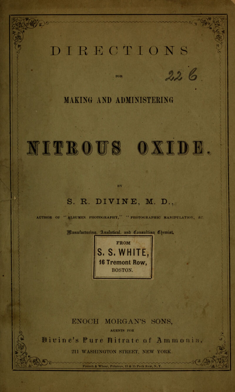 t5 a D I R E C T 1 O N S ^^ & MAKING AND ADMINISTERINfi • 1 % S. R. DIVINE, M. D., ACTHOB OF  .^^VBl'MKN PHOTO(JRAPHY,  PHOTfMiRAPHIC MANIPULATION, A'. ^annfattnrtnq. ^nabtkal. anb gLonBallmq C^tmisU FROM S.S.WHITE, 16 Tremont Row, BOSTON. ENOCH MORGAN'S SONS, a(;ents Kon Bitrine\s Fure Plitratc af Ammonia. 211 WASHINGTON STREET, NEW YORK. French k Wheat. Printers, i:t A l.'S Pwrk Kow, N. Y. ■-^^^^