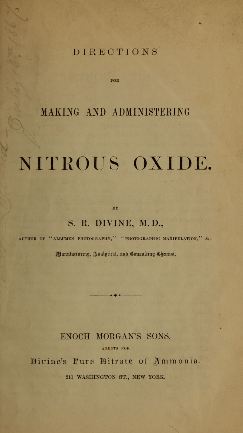 DIRECTIONS MAKING AND ADMINISTERING NITEOUS OXIDE. S. R. DIVINE, M. D., AUTHOR OF albumen PHOTOGRAPHY,  PUOTOGRAPIHC MANIPULATION, AiC, ^anufartaring, Jinalntital, aiti) Cimsulting Chemist. ENOCH MORGAN'S SONS, AGKNTS FOR Biuine^s fure Bitrate of ^minania, 211 WASHINGTON ST., NEW YOKE.