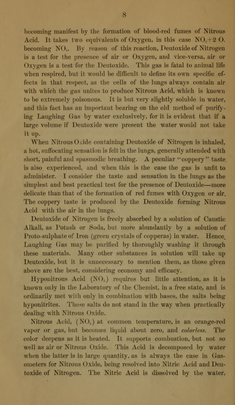 becoming manifest by the formation of blood-red fumes of Nitrous Acid. It takes two equivalents of Oxygen, in this case NO.+2 O. becoming NO4. By reason of this reaction, Deutoxide of Nitrogen is a test for the presence of air or Oxygen, and vice-versa, air or Oxygen is a test for the Deutoxide. This gas is fatal to animal life when respired, but it would be difficult to define its own specific ef- fects in that respect, as the cells of the lungs always contain air with which the gas unites to produce Nitrous Acid, which is known to be extremely poisonous. It is but very slightly soluble in water, and this fact has an important bearing on the old method of purify- ing Laughing Gas by water exclusively, for it is evident that if a large volume if Deutoxide were present the water would not take it up. When Nitrous O.dde containing Deutoxide of Nitrogen is inhaled, a hot, suffocating sensation is felt in the lungs, generally attended with short, painful and spasmodic breathing. A peculiar coppery taste, is also experienced, and when this is the case the gas is unfit to administer. I consider the taste and sensation in the lungs as the simplest and best practical test for the presence of Deutoxide—more delicate than that of the formation of red fumes with Oxygen or air. The coppery taste is produced by the Deutoxide forming Nitrous Acid with the air in the lungs. Deutoxide of Nitrogen is freely absorbed by a solution of Caustic Alkali, as Potash or Soda, but more abundantly by a solution of Proto-sulphate of Iron (green crystals of copperas) in water. Hence. Laughing Gas may be purified by thoroughly washing it through these materials. Many other substances in solution will take up Deutoxide, but it is unnecessary to mention them, as those given above are the best, considering economy and efficacy. Hyponitrous Acid (NO.t) requires but little attention, as it is known only in the Laboratory of the Chemist, in a free state, and is ordinarily met with only in combination with bases, the salts being hyponitrites. These salts do not stand in the way when practically dealing with Nitrous Oxide. Nitrous Acid, (NOJ at common temperature, is an orange-red vapor or gas, but becomes liquid about zero, and colorless. The color deepens as it is heated. It supports combustion, but not so well as air or Nitrous Oxide. This Acid is decomposed by water when the latter is in large quantity, as is always the case in Gas- ometers for Nitrous Oxide, being resolved into Nitric Acid and Deu- toxide of Nitrogen. The Nitric Acid is dissolved by the water,
