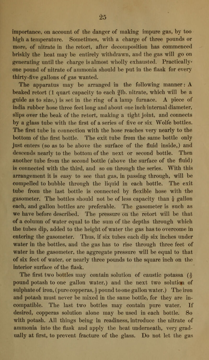 importance, on account of the danger of making impure gas, by too high a temperature. Sometimes, with a charge of three pounds or more, of nitrate in the retort, after decomposition has commenced briskly the heat may be entirely withdrawn, and the gas will go on generating until the charge is almost wholly exhausted. Practically one pound of nitrate of ammonia should be put in the flask for every thirty-five gallons of gas wanted. The apparatus may be arranged in the following manner: A beaked retort (1 quart capacity to each fib. nitrate, which will be a guide as to size,) is set in the ring of a lamp furnace. A piece of India rubber hose three feet long and about one inch internal diameter, slips over the beak of the retort, making a tight joint, and connects by a glass tube with the first of a series of five or six Wolfe bottles. The first tube in connection with the hose reaches very nearly to the bottom of the first bottle. The exit tube from the same bottle only just enters (so as to be above the surface of the fluid inside,) and descends nearly to the bottom of the next or second bottle. Then another tube from the second bottle (above the surface of the fluid) is connected with the third, and so on through the series. With this arrangement it is easy to see that gas, in passing through, will be compelled to bubble through the liquid in each bottle. The exit tube from the last bottle is connected by flexible hose with the gasometer. The bottles should not be of less capacity than i gallon each, and gallon bottles are preferable. The gasometer is such as we have before described. The pressure on the retort will be that of a column of water equal to the sum of the depths through which the tubes dip, added to the height of water the gas has to overcome in entering the gasometer. Thus, if six tubes each dip six inches under water in the bottles, and the gas has to rise through three feet of water in the gasometer, the aggregate pressure will be equal to that of six feet of water, or nearly three pounds to the square inch on the interior surface of the flask. The flrst two bottles may contain solution of caustic potassa (J pound potash to one gallon water,) and the next two solution of sulphate of iron, (pure copperas,} pound to one gallon water.) The iron and potash must never be mixed in the same bottle, for they are in- compatible. The last two bottles may contain pure water. If desired, copperas solution alone may be used in each bottle. So with potash. All things being in readiness, introduce the nitrate of ammonia into the flask and apply the heat underneath, very grad- ually at first, to prevent fracture of the glass. Do not let the gas