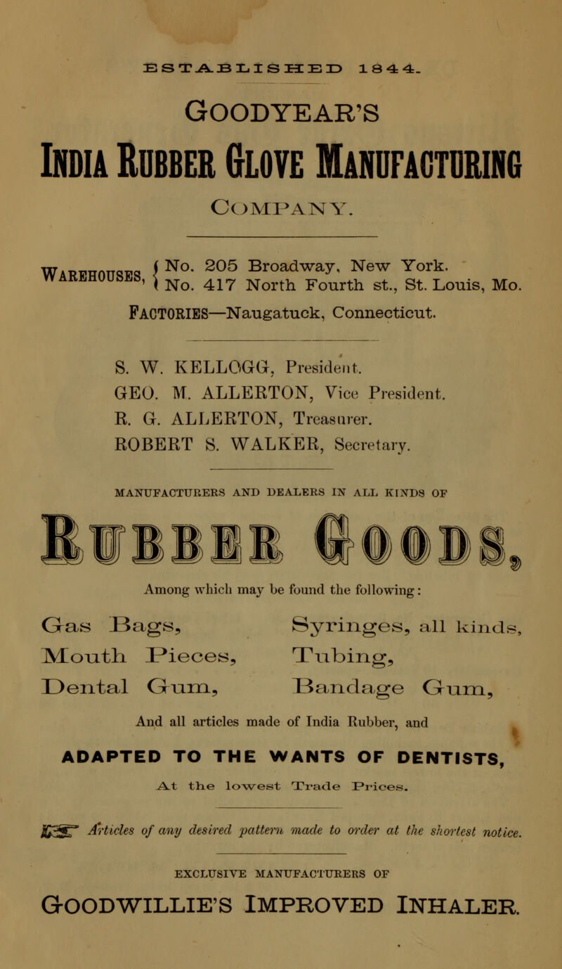 GOODYEAR'S India Rubber Glove Manufacturing COMP^AIMY. Wabpttott^^p^ f ^°- ^^^ Broadway, New York. WARBHOUbLS, ^ ^^ ^^^ j^^^,^^ Fourth St., St. Louis, Mo. Factories—Naugatuck, Connecticut. S. W. KELLOGG, President. GEO. M. ALLERTON, Vice President. R. G. ALLERTON, Treasurer. ROBERT S. WALKER, Secretary. MANUFACTURERS AND DEALERS IN ALL KINDS OF Among which may be found the following: Gras Bags, Syringes, all kindj IVIoiath. Pieces, Tubing, Dental Gum, Bandage Grnm, And all articles made of India Rubber, and ADAPTED TO THE WANTS OF DENTISTS, A^t the lo\vest Ti*ade ^Prices. JU3^* Articles of any desired pattern made to order at the shortest notice. EXCLUSIVE MANUFACTURERS OF GrOODWILLIE'S IMPROVED INHALER.