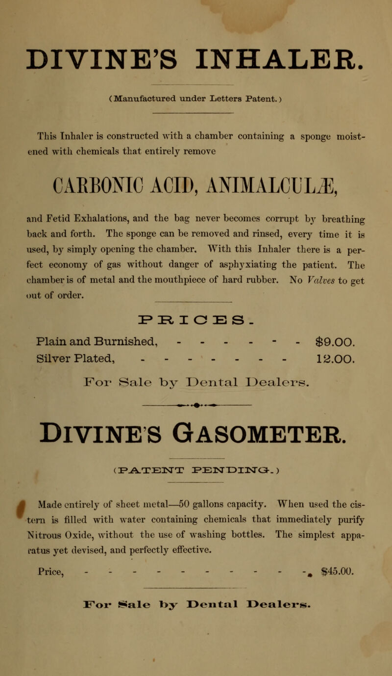 (Manufactured under Letters Patent.) This Inhaler is constructed with a chamber containing a sponge moist- ened with chemicals that entirely remove CAEBONIO ACID, ANIMALCDLJ], and Fetid Exhalations, and the bag never becomes corrupt by breathing back and forth. The sponge can be removed and rinsed, every time it is used, by simply opening the chamber. With this Inhaler there is a per- fect economy of gas without danger of asphyxiating the patient. The chamber is of metal and the mouthpiece of hard rubber. No Valves to get out of order. FR, I a Es. Plain and Burnished, . . . - - - $9.00 Silver Plated, 12.00, For Sale by IDental Dealers. -i—♦*—^ Divine s Gasometer. (I>A.TB3SrT I»E3SnDl3SrC3-. ) ' Made entirely of sheet metal—50 gallons capacity. When used the cis- tern is filled with water containing chemicals that immediately purify Nitrous Oxide, without the use of washing bottles. The simplest appa- ratus yet devised, and perfectly effective. Price, ----- ^ .$145.00. For Ssiale l>y I>eiital Dealers.