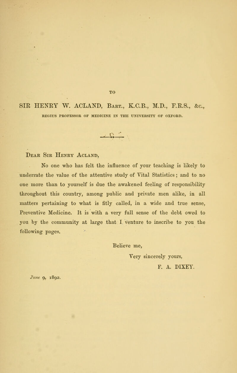 TO SIR HENRY W. ACLAND, Bart., K.C.B., M.D., F.R.S., &c., REGIUS PROFESSOR OF MEDICINE IN THE UNIVERSITY OF OXFORD. -U- Dear Sir Henry Acland, No one who has felt the influence of your teaching is likely to underrate the value of the attentive study of Vital Statistics ; and to no one more than to yourself is due the awakened feeling of responsibility throughout this country, among public and private men alike, in all matters pertaining to what is fitly called, in a wide and ti-ue sense, Preventive Medicine. It is with a very full sense of the debt owed to you by the community at large that I. venture to inscribe to you the following pages. Believe me, Very sincerely yours, F. A. DIXEY. June 9, 1892.