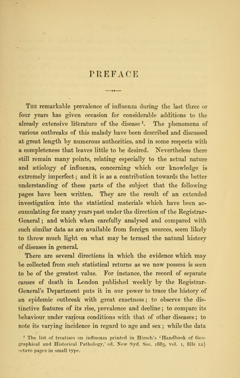 rREFACK The remarkable prevalence of influenza during* the last three or four years has given occasion for considerable additions to the already extensive literature of the disease ^. The phenomena of various outbreaks of this malady have been described and discussed at great length by numerous authorities, and in some respects with a completeness that leaves little to be desired. Nevertheless there still remain many points, relating especially to the actual nature and aetiology of influenza, concerning which oui* knowledge is extremely imperfect; and it is as a contribution towards the better understanding of these parts of the subject that the following pages have been written. They are the result of an extended investigation into the statistical materials which have been ac- cumulating for many years past under the direction of the Registrar- General ; and which when carefully analysed and compared with such similar data as are available from foreign sources, seem likely to throw much light on what may be termed the natural history of diseases in general. There are several directions in which the evidence which may be collected from such statistical returns as we now possess is seen to be of the greatest value. For instance, the record of separate causes of death in London published weekly by the Registrar- General's Department puts it in our powder to trace the history of an epidemic outbreak with great exactness; to observe the dis- tinctive features of its rise, prevalence and decline; to compare its behaviour under various conditions with that of other diseases; to note its varying' incidence in regard to age and sex; while the data ^ The list of treatises on influenza printed in Hirsch's 'Handbook of Geo- graphical and Historical Pathology,' ed. New Syd. Soc. 1883, vol. i, fills izh octavo pages in small type.