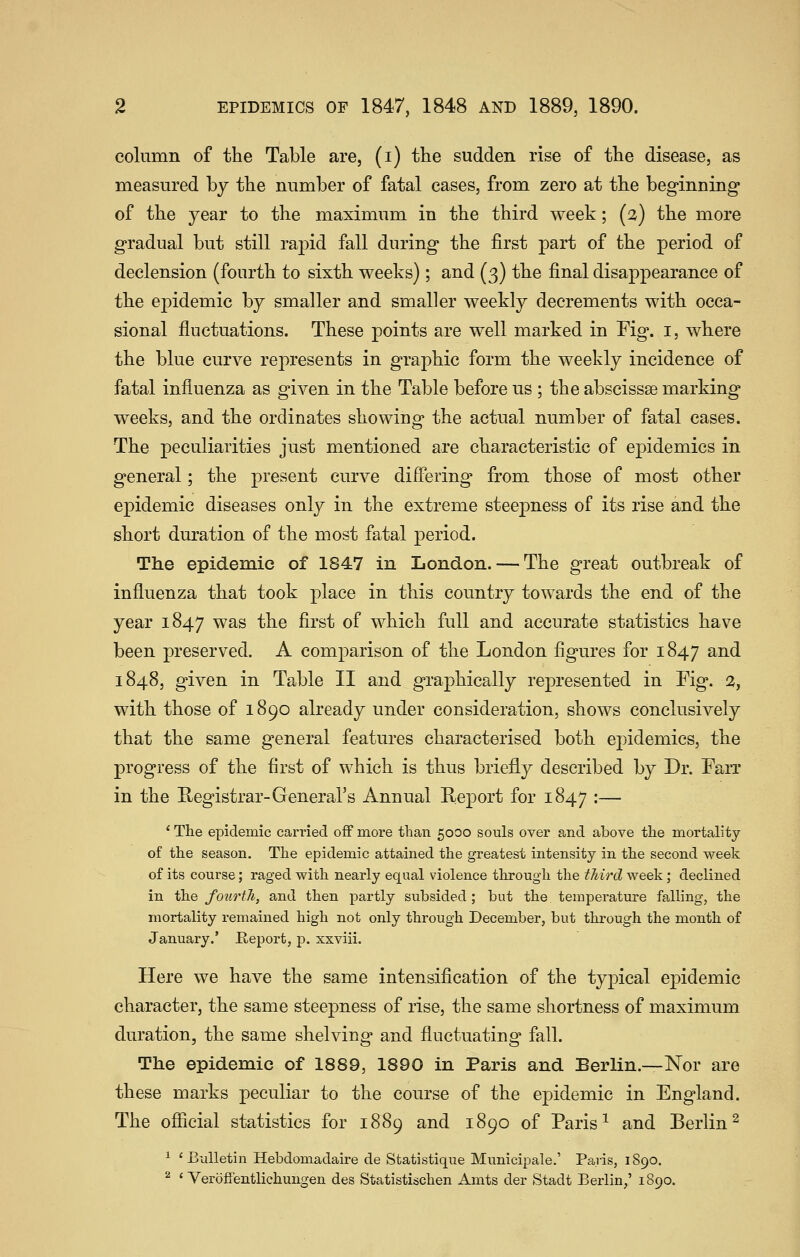 column of the Table are, (i) the sudden rise of the disease, as measured by the number of fatal cases, from zero at the beginning of the year to the maximum in the third week; (2) the more gradual but still rapid fall during the first part of the period of declension (fourth to sixth weeks); and (3) the final disappearance of the epidemic by smaller and smaller weekly decrements with occa- sional fluctuations. These points are well marked in Fig. i, where the blue curve represents in graphic form the weekly incidence of fatal influenza as given in the Table before us ; the abscissse marking weeks, and the ordinates showing the actual number of fatal cases. The peculiarities just mentioned are characteristic of epidemics in general; the present curve difiering from those of most other epidemic diseases only in the extreme steepness of its rise and the short duration of the most fatal period. The epidemic of 1847 in London. — The great outbreak of influenza that took place in this country towards the end of the year 1847 was the first of which full and accurate statistics have been preserved. A comparison of the London figures for 1847 and 1848, given in Table II and graphically represented in Fig. 3, with those of 1890 already under consideration, shows conclusively that the same general features characterised both epidemics, the progress of the first of which is thus briefly described by Dr. Fan in the Registrar-General's Annual Keport for 1847 :— ' The epidemic carried off more than 5000 souls over and above the mortality of the season. The epidemic attained the greatest intensity in the second week of its course; raged with nearly equal violence through the third week; declined in the foiirtJi, and then partly subsided; but the temperature falling, the mortality remained high not only through December, but through the month of January.' Keport, p. xxviii. Here we have the same intensification of the typical epidemic character, the same steepness of rise, the same shortness of maximum duration, the same shelving and fluctuating fall. The epidemic of 1889, 1890 in Paris and Berlin.—Nor are these marks peculiar to the course of the epidemic in England. The official statistics for 1889 and 1890 of Paris^ and Berlin^ ^ 'Bulletin Hebdomadaire de Sfcatistique Municipale.' Paris, 1S90. ^ ' Veroftentlichungen des Statistischen Amts der Stadt Berlin,' 1890.