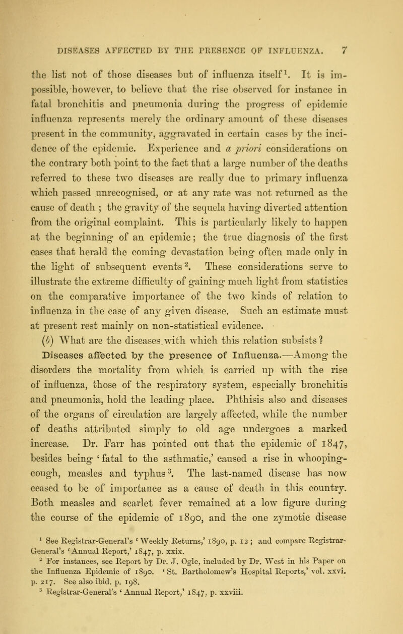 the list not of those diseases but of infkicnza itself ^ It is im- possible, however, to believe that the rise observed for instance in fatal bronchitis and pneumonia during* the proi^ress of ei)idemic influenza represents merely the ordinary amount of these diseases present in the community, ag-g-ravated in certain cases by the inci- dence of the epidemic. Experience and a iniori considerations on the contrary both point to the fact that a larg-e number of the deaths referred to these two diseases are really due to primary influenza which passed unrecognised, or at any rate was not returned as the cause of death ; the gravity of the sequela having diverted attention from the original complaint. This is particularly likely to happen at the beginning of an epidemic; the true diagnosis of the first cases that herald the coming devastation being often made only in the light of subsequent events^. These considerations serve to illustrate the extreme difficulty of gaining much light from statistics on the comparative importance of the two kinds of relation to influenza in the case of any given disease. Such an estimate must at present rest mainly on non-statistical evidence. {!}) What are the diseases.with which this relation subsists? Diseases affected by the presence of Influenza.—Among the disorders the mortality from which is carried up with the rise of influenza, those of the respiratory system, especially bronchitis and pneumonia, hold the leading place. Phthisis also and diseases of the organs of circulation are largely affected, while the number of deaths attributed simply to old age undergoes a marked increase. Dr. Farr has pointed out that the epidemic of 1847, besides being ' fatal to the asthmatic,' caused a rise in w^hooping- cough, measles and typhus ^. The last-named disease has now ceased to be of importance as a cause of death in this country. Both measles and scarlet fever remained at a low figure during the course of the epidemic of 1890, and the one zymotic disease ^ See Registrar-General's 'Weekly Eeturns/ 1S90, p. 12 ; and compare Registrar- General's 'Annual Report/ 1847, p. xxix, ^ For instances, see Report by Dr. J. Ogle, included by Dr. West in Hs Paper on the Influenza Epidemic of 1890. 'St. Bartholomew's Hospital Reports,'vol. xxvi. p. 217. See also ibid. p. 198. ^ Registrar-General's 'Annual Report,' 1847. P- xxviii.