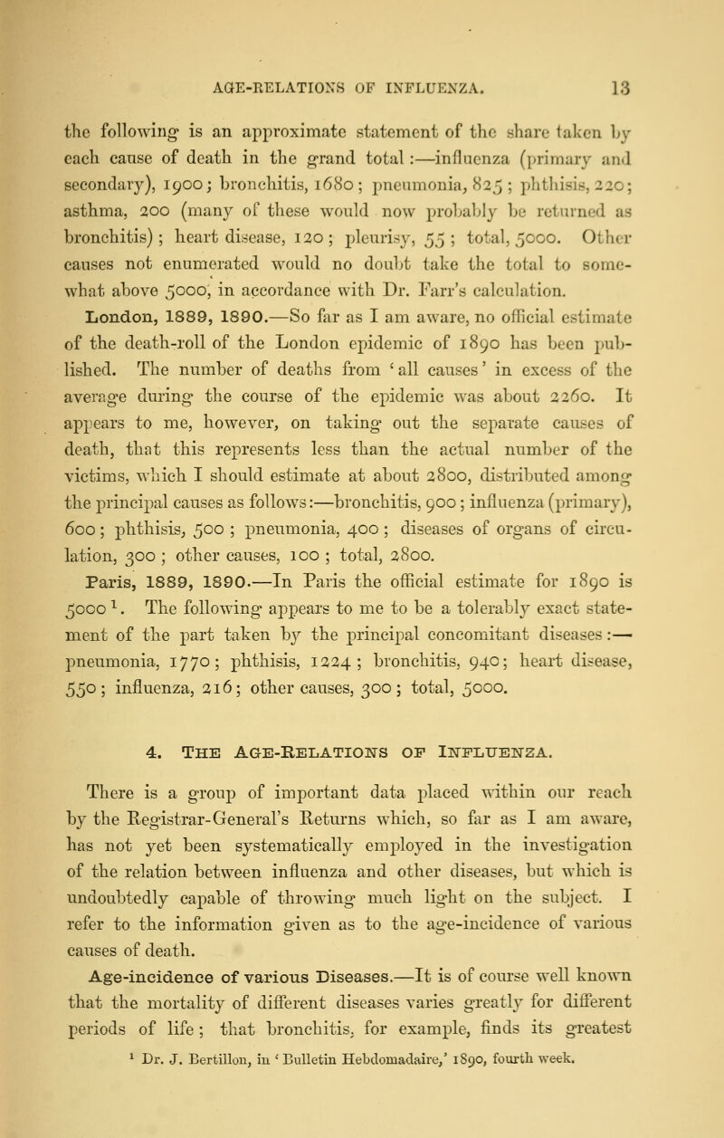 the following is an approximate statement of the share taken Ly each cause of death in the grand total:—influenza (primary and secondary), 1900; bronchitis, 1680; pneumonia, 825 ; phthisis, 220; asthma, 200 (many of these would now probably be returned as bronchitis); heart disease, 120; pleurisy, ^j; total, 5000. Other causes not enumerated would no doubt take the total to some- what above 5000, in accordance with Dr. Farr's calculation. London, 1889, 1890.—So far as I am aware, no official estimate of the death-roll of the London epidemic of 1890 has been pub- lished. The number of deaths from ' all causes' in excess of the average during the course of the epidemic was about 2260. It appears to me, however, on taking* out the separate causes of death, that this represents less than the actual number of the victims, which I should estimate at about 2800, distributed among the principal causes as follows:—bronchitis, 900; influenza (primary), 600; phthisis, ^QO ; pneumonia, 400 ; diseases of organs of circu- lation, 300 ; other causes, 100 ; total, 2800. Paris, 1889, 1890.—In Paris the official estimate for 1890 is 5000 ^. The following appears to me to be a tolerably exact state- ment of the part taken by the principal concomitant diseases:— pneumonia, 1770; phthisis, 1224; bronchitis, 940; heart disease, 550; influenza, 216; other causes, 300; total, 5000. 4. The Age-Relations of Ii^fPLUENSA. There is a group of important data placed within our reach by the Registrar-General's Returns which, so far as I am aware, has not yet been systematical!}^ employed in the investigation of the relation between influenza and other diseases, but which is undoubtedly capable of throwing much light on the subject. I refer to the information given as to the age-incidence of various causes of death. Age-incidence of various Diseases.—It is of course well known that the mortality of different diseases varies greatly for different periods of life; that bronchitis, for example, finds its greatest ^ Dr. J. Bertillon, iu 'Bulletin Hebdomadaire,' 1890, fourth week.