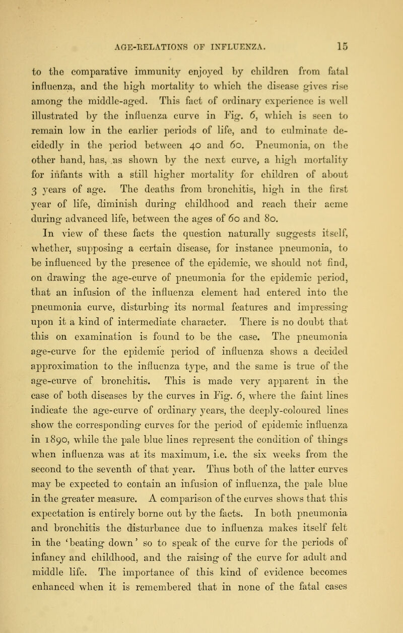 to the comparative immunity enjoyed by cliildrcn from futal influenza, and the high mortality to which the disease gives rise among the middle-aged. This fact of ordinary experience is well illustrated by the influenza curve in Fig. 6, which is seen to remain low in the earlier periods of life, and to culminate de- cidedly in the period between 40 and 60. Pneumonia, on the other hand, has, as shown by the next curve, a high mortality for infants with a still higher mortality for children of about 3 years of age. The deaths from bronchitis, high in the flrst year of life, diminish during childhood and reach their acme during advanced life, between the ages of 60 and 80. In view of these facts the question naturally suggests itself, whether, supposing a certain disease, for instance pneumonia, to be influenced by the presence of the epidemic, we should not find, on drawing the age-curve of pneumonia for the epidemic period, that an infusion of the influenza element had entered into the pneumonia curve, disturbing its normal features and impressing upon it a kind of intermediate character. There is no doubt that this on examination is found to be the case. The pneumonia age-curve for the epidemic period of influenza shows a decided approximation to the influenza type, and the same is true of the age-curve of bronchitis. This is made very apparent in the case of both diseases by the curves in Fig. 6, where the faint lines indicate the age-curve of ordinary years, the deeply-coloured lines show the corresponding curves for the period of epidemic influenza in 1890, while the pale blue lines represent the condition of things when influenza was at its maximum, i.e. the six weeks from the second to the seventh of that year. Thus both of the latter curves may be expected to contain an infusion of influenza, the pale blue in the greater measure. A comparison of the curves shows that this expectation is entirely borne out by the facts. In both pneumonia and bronchitis the disturbance due to influenza makes itself felt in the 'beating down' so to speak of the curve for the periods of infancy and childhood, and the raising of the curve for adult and middle life. The importance of this kind of evidence becomes enhanced when it is remembered that in none of the fatal cases