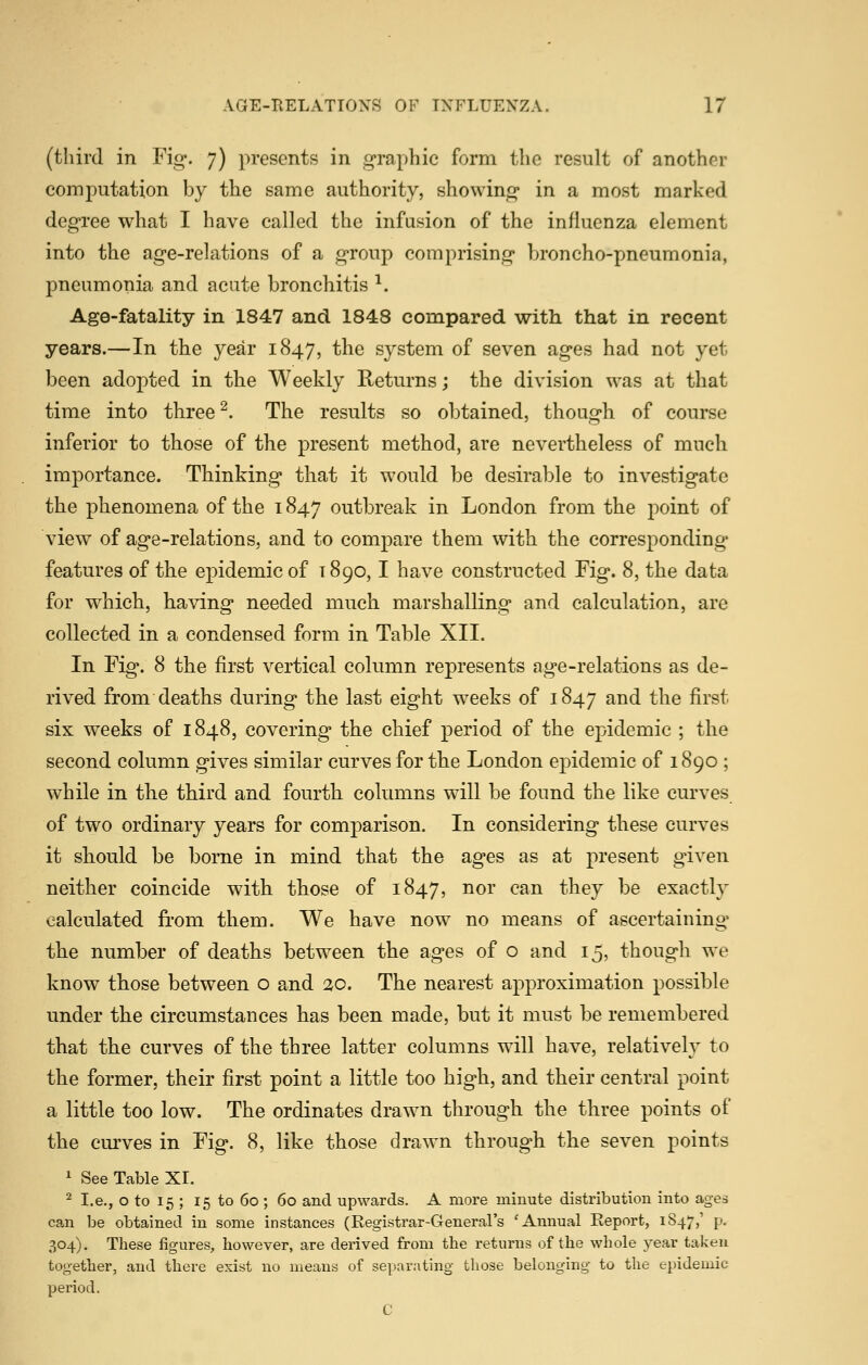 (third in Fig. 7) presents in graphic form the result of another computation by the same authority, showing in a most marked degree what I have called the infusion of the influenza element into the age-relations of a group comprising broncho-pneumonia, pneumonia and acute bronchitis ^. Age-fatality in 1847 and 1848 compared with that in recent years.—In the year 1847, the system of seven ages had not yet been adopted in the Weekly Returns; the division was at that time into three ^. The results so obtained, though of course inferior to those of the present method, are nevertheless of much importance. Thinking that it would be desirable to investigate the phenomena of the 1847 outbreak in London from the point of view of age-relations, and to compare them with the corresponding features of the epidemic of 1890,1 have constructed Fig. 8, the data for which, having needed much marshalling and calculation, are collected in a condensed form in Table XII. In Fig. 8 the first vertical column represents age-relations as de- rived from deaths during the last eight weeks of 1847 and the first six weeks of 1848, covering the chief period of the epidemic ; the second column gives similar curves for the London epidemic of 1890 ; while in the third and fourth columns will be found the like curves of two ordinary years for comparison. In considering these curves it sliould be borne in mind that the ages as at present given neither coincide with those of 1847, nor can they be exactly calculated fi-om them. We have now no means of ascertaining the number of deaths between the ages of o and 15, though we know those between o and 20. The nearest approximation possible under the circumstances has been made, but it must be remembered that the curves of the three latter columns will have, relatively to the former, their first point a little too high, and their central point a little too low. The ordinates drawn through the three points of the cm'ves in Fig. 8, like those drawn through the seven points 1 See Table XI. ^ I.e., o to 15 ; 15 to 60 ; 60 and upwards. A more minute distribution into ages can be obtained in some instances (Registrar-General's 'Annual Report, 1S47,' p. 304). These figures, however, are derived from the returns of the whole year taken together, and there exist no means of separating those belonging to the epidemic period. C