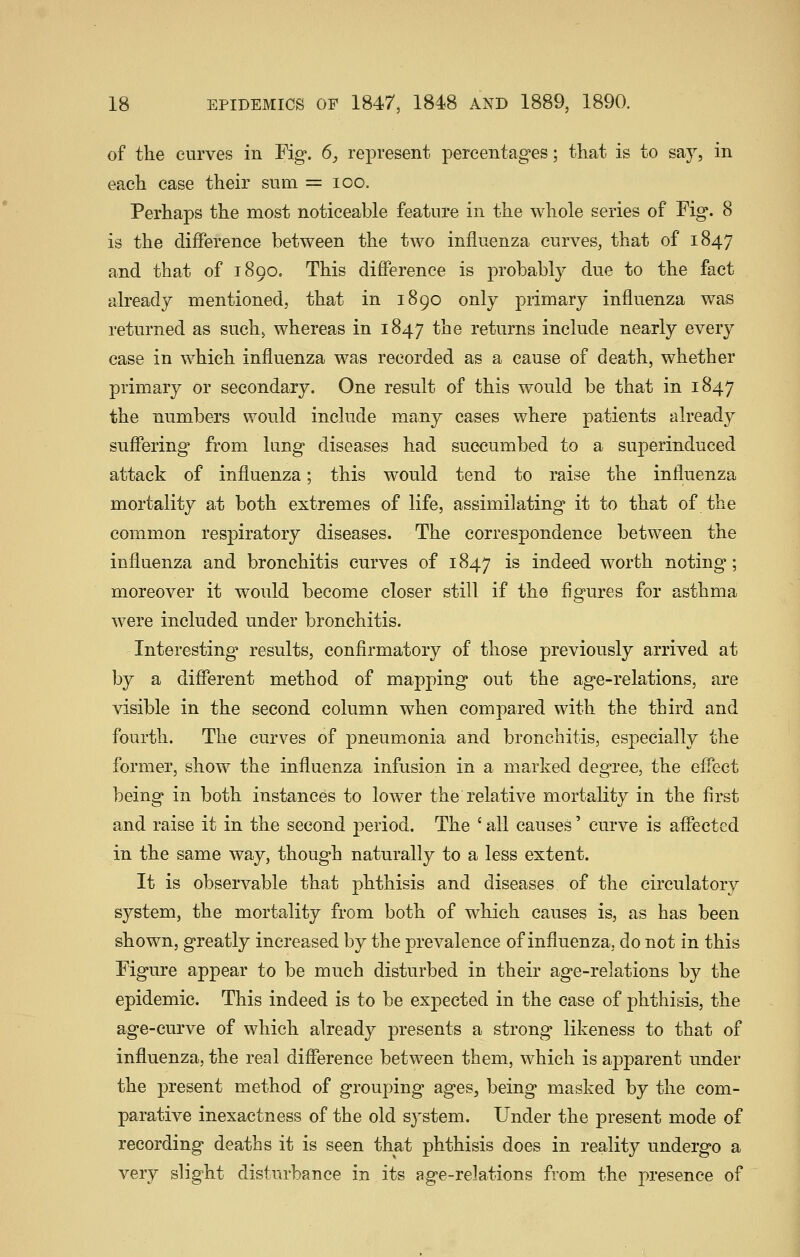 of the curves in Fig. 6, represent percentages; that is to say, in each case their sum = loo. Perhaps the most noticeable feature in the whole series of Fig. 8 is the difference between the two influenza curves, that of 1847 and that of 1890. This difference is probably due to the fact already mentioned, that in 1890 only primary influenza was returned as such, whereas in 1847 the returns include nearly every case in which influenza was recorded as a cause of death, whether primary or secondary. One result of this would be that in 1847 the numbers would include many cases where patients already suffering from lung diseases had succumbed to a superinduced attack of influenza; this would tend to raise the influenza mortality at both extremes of life, assimilating it to that of the common respiratory diseases. The correspondence between the influenza and bronchitis curves of 1847 is indeed worth noting; moreover it would become closer still if the figures for asthma were included under bronchitis. Interesting results, confirmatory of those previously arrived at by a different method of mapping out the age-relations, are visible in the second column when compared with the third and fourth. The curves of pneumonia and bronchitis, especially the former, show the influenza infusion in a marked degree, the effect being in both instances to lower the relative mortality in the first and raise it in the second period. The ' all causes' curve is affected in the same way, though naturally to a less extent. It is observable that phthisis and diseases of the circulatory system, the mortality from both of which causes is, as has been shown, greatly increased by the prevalence of influenza, do not in this Figure appear to be much disturbed in their age-relations by the epidemic. This indeed is to be expected in the case of phthisis, the age-curve of which already presents a strong likeness to that of influenza, the real difference between them, which is apparent under the present method of grouping ages, being masked by the com- parative inexactness of the old system. Under the present mode of recording deaths it is seen that phthisis does in reality undergo a very slight disturbance in its age-relations from the presence of