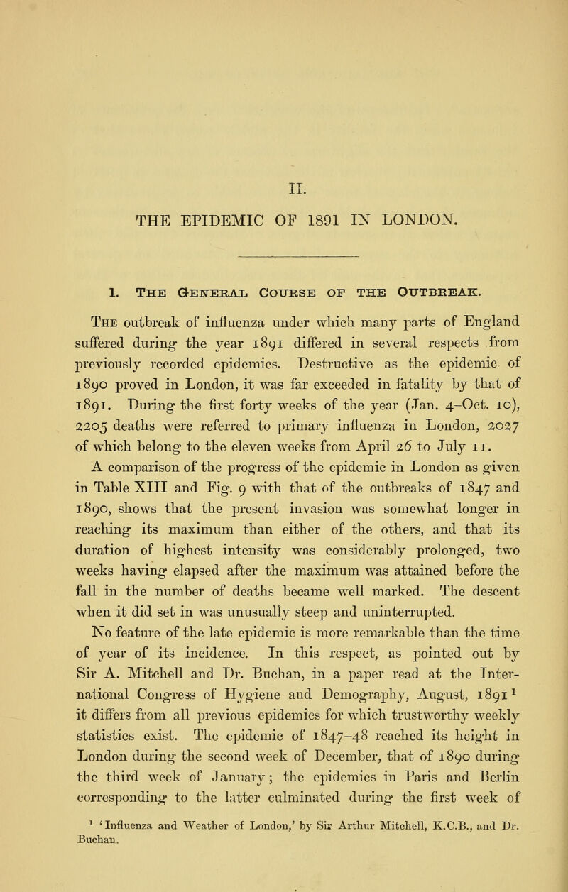 THE EPIDEMIC OF 1891 IN LONDON. 1. The General Course of the Outbreak. The outbreak of influenza under which many parts of England suffered during the year 1891 differed in several respects from previously recorded epidemics. Destructive as the epidemic of 1890 proved in London, it was far exceeded in fatality by that of 1891. During the first forty weeks of the year (Jan. 4-Oct. 10), 2205 deaths were referred to primary influenza in London, 2027 of which belong to the eleven weeks from April 16 to July it. A comparison of the progress of the epidemic in London as given in Table XIII and Fig. 9 with that of the outbreaks of 1847 and 1890, shows that the present invasion was somewhat longer in reaching its maximum than either of the others, and that its duration of highest intensity was considerably prolonged, two weeks having elapsed after the maximum was attained before the fall in the number of deaths became well marked. The descent when it did set in was unusually steep and uninterrupted. No feature of the late epidemic is more remarkable than the time of year of its incidence. In this respect, as pointed out by Sir A. Mitchell and Dr. Buchan, in a paper read at the Inter- national Congress of Hygiene and Demography, August, 1891^ it differs from all previous epidemics for which trustworthy weekly statistics exist. The epidemic of 1847-48 reached its height in London during the second week of December_, that of 1890 during the third week of January; the epidemics in Paris and Berlin corresponding to the latter culminated during the first week of ^ 'Influenza and Weather of London,' by Sir Artliiu' Mitchell, K.C.B., and Dr. Buchan.