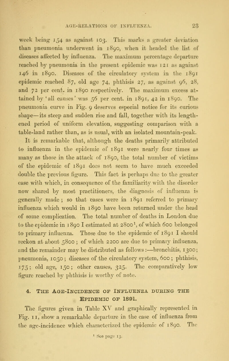 week bein<4' Jj4 as ag-ainst 103. This marks ji <4Teaier deviation than pneumonia underwent in 1890, when it headed the list of diseases affected by influenza. The maximum percentage departure reached by pneumonia in the present epidemic was 121 as against 146 in 1890. Diseases of the circulatory system in the 1891 epidemic reached 87, old age 74, phthisis 27, as against 96, 28, and 72 i)er cent* in 1890 respectively. The maximum excess at- tained by 'all causes' was ^6 per cent, in 1891, 42 in 1890. The pneumonia curve in Fig. 9 deserves especial notice for its curious shape—its steep and sudden rise and fall, together with its length- ened period of uniform elevation, suggesting comparison with a table-land rather than, as is usual, with an isolated mountain-peak. It is remarkable that, although the deaths primarily attributed to influenza in the epidemic of 1891 were nearly four times as many as those in the attack of 1890, the total number of victims of the epidemic of 1891 does not seem to have much exceeded double the previous figure. This fact is perhaps due to the greater ease with which, in consequence of the familiarity with the disorder now shared by most practitioners, the diagnosis of influenza is generally made ; so that cases were in 1891 referred to primary influenza which would in 1890 have been returned under the head of some complicp^tion. The total number of deaths in London due to the epidemic in 1890 I estimated at 2800^, of which 600 belonged to primary influenza. Those due to the epidemic of 1891 I should reckon at about 5800 ; of which 2200 are due to primary influenza, and the remainder may be distributed as follows :—bronchitis, 1300; pneumonia, 1050 ; diseases of the circulatory system, 600 ; phthisis, 175; old age, 150; other causes, 325. The comparatively low figure reached by phthisis is worthy of note. 4. The Age-Incidewce op Iktpluenza during the Epidemic op 1891. The figures given in Table XY and graphically represented in Fig. II, show a remarkable departure in the case of influenza from the age-incidence which characterized the epidemic of 1890. The ^ See page 13.