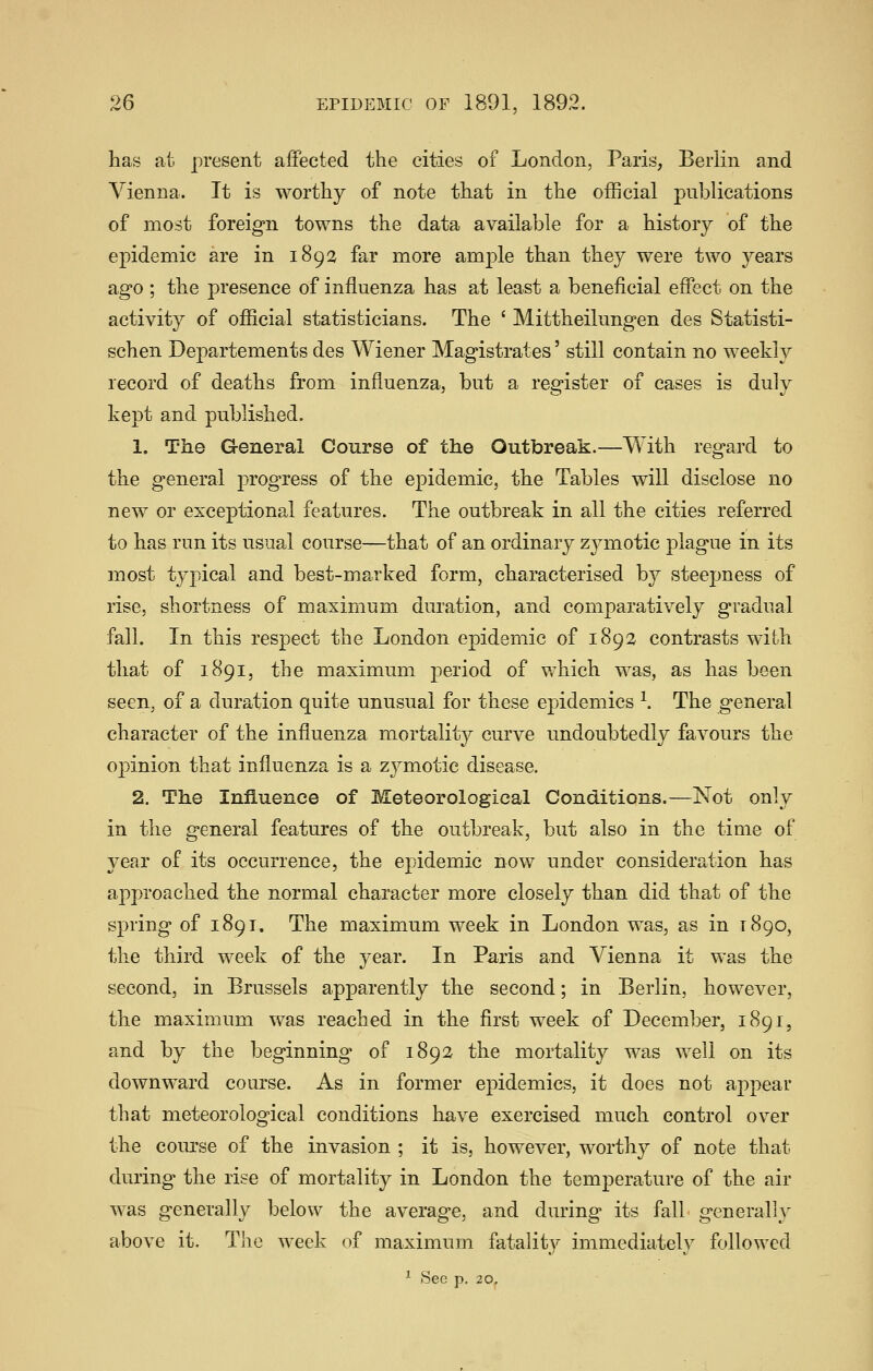 has at present affected the cities of London, Paris, Berlin and Vienna. It is worthy of note that in the official publications of most foreign towns the data available for a history of the epidemic are in 1892 far more ample than they were two years ago ; the presence of influenza has at least a beneficial effect on the activity of official statisticians. The ' Mittheilungen des Statisti- schen Departements des Wiener Magistrates' still contain no weekly record of deaths from influenza, but a register of cases is duly kept and published. 1. The General Course of the Outbreak.—With regard to the general progress of the epidemic, the Tables will disclose no new or exceptional features. The outbreak in all the cities referred to has run its usual course—that of an ordinary zymotic plague in its most typical and best-marked form, characterised b}^ steepness of rise, shortness of maximum duration, and comparatively gradual fall. In this respect the London epidemic of 1892 contrasts with that of 1891, the maximum period of which was, as has been seen, of a duration quite unusual for these epidemics ^. The general character of the influenza mortality curve undoubtedly favours the opinion that influenza is a zj^motic disease. 2. The Influence of Meteorological Conditions.—Not only in the general features of the outbreak, but also in the time of year of its occurrence, the epidemic now under consideration has approached the normal character more closely than did that of the spring of 1891. The maximum week in London was, as in 1890, the third week of the year. In Paris and Vienna it was the second, in Brussels apparently the second; in Berlin, however, the maximum was reached in the first week of December, 1891, and by the beginning of 1892 the mortality was well on its downward course. As in former epidemics, it does not appear that meteorological conditions have exercised much control over the com'se of the invasion ; it is, however, worthy of note that during the rise of mortality in London the temperature of the air was generally below the average, and during its fall generally above it. The week of maximum fatality immediately followed