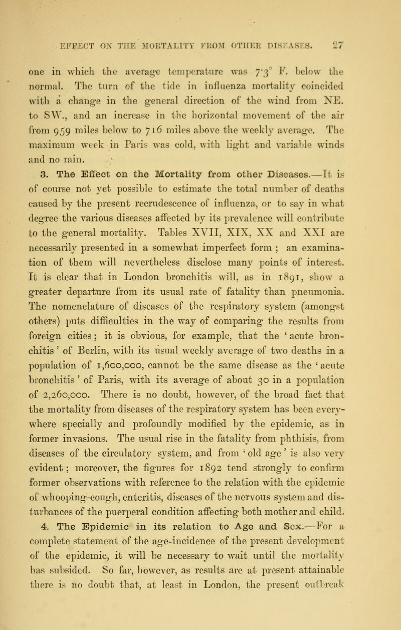 one in which the average temperature was 7*3^ F. below the normal. The turn of the tide in influenza mortality coincided with a change in the general direction of the wind from NE. to SW., and an increase in the horizontal movement of the air from 959 miles below to 716 miles above the weekly average. The maximum week in Paris was cold, with light and variable winds and no rain. 3, The Effect on the Mortality from other Diseases.—Tt is of course not yet possible to estimate the total number of deaths caused by the present recrudescence of influenza, or to say in what degree the various diseases affected by its prevalence will contribute to the general mortality. Tables XVII, XIX, XX and XXI are necessarily presented in a somewhat imperfect form ; an examina- tion of them will nevertheless disclose many points of interest. It is clear that in London bronchitis will, as in 1891, show a greater departure from its usual rate of fatality than pneumonia. The nomenclature of diseases of the respiratory system (amongst others) puts difficulties in the way of comparing the results from foreign cities; it is obvious, for example, that the ' acute bron- chitis ' of Berlin, with its usual weekly average of two deaths in a population of 1,600,000, cannot be the same disease as the 'acute bronchitis' of Paris, with its average of about 30 in a population of 2,260,000. There is no doubt, however, of the broad fact that the mortality from diseases of the respiratory system has been every- where specially and profoundly modified by the epidemic, as in former invasions. The usual rise in the fatality from phthisis, from diseases of the circulatory system, and from ' old age' is also very evident; moreover, the figures for 1892 tend strongly to confirm former observations with reference to the relation with the epidemic of whooping-cough, enteritis, diseases of the nervous system and dis- turbances of the puerperal condition affecting both mother and child. 4. The Epidemic in its relation to Age and Sex.—For a complete statement of the age-incidence of the present development of the ejoidemic, it will be necessary to wait until the mortality has subsided. So far, however, as results are at present attainable there is no doubt that, at least in London, the present outbreak