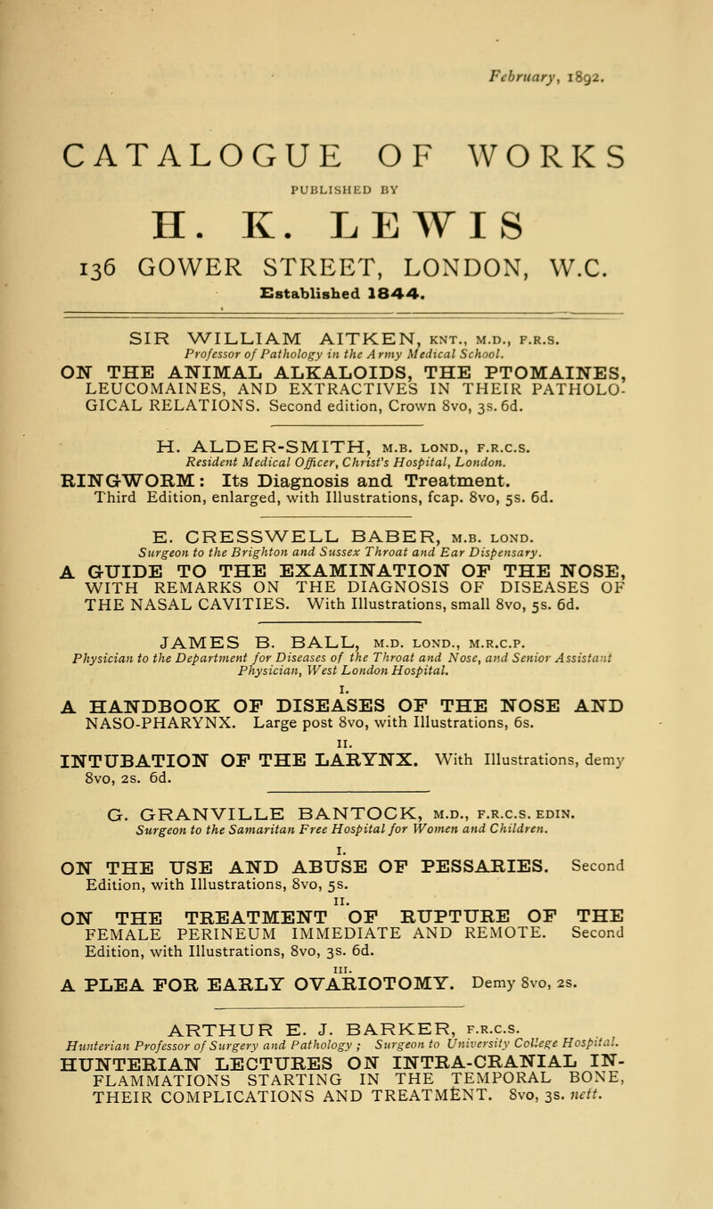 February, 1892. CATALOGUE OF WORKS PUBLISHED BY H. K. LEWIS 136 GOWER STREET, LONDON, W.C. Established 1844. SIR \A7'ILLIAM AITKEN, knt., m.d., f.r.s. Professor of Pathology in the Army Medical School. ON THE ANIMAL ALKALOIDS, THE PTOMAINES, LEUCOMAINES, AND EXTRACTIVES IN THEIR PATHOLO- GICAL RELATIONS. Second edition, Crown 8vo, 3s. 6d. H. ALDER-SMITH, m.b. lond., f.r.c.s. Resident Medical Officer, Christ's Hospital, London. RING-WORM : Its Diagnosis and Treatment. Third Edition, enlarged, with Illustrations, fcap. 8vo, 5s. 6d. E. CRESSWELL BABER, m.b. lond. Surgeon to the Brighton and Sussex Throat and Ear Dispensary. A GUIDE TO THE EXAMINATION OF THE NOSE, WITH REMARKS ON THE DIAGNOSIS OF DISEASES OF THE NASAL CAVITIES. With Illustrations, small 8vo, 5s. 6d. JAMES B. BALL, m.d. lond., m.r.c.p. Physician to the Department for Diseases of the Throat and Nose, and Senior Assistant Physician, West London Hospital. I. A HANDBOOK OP DISEASES OF THE NOSE AND NASO-PHARYNX. Large post 8vo, with Illustrations, 6s. ir. INTUBATION OF THE LARYNX. With Illustrations, demy Svo, 2s. 6d. G. GRANVILLE BANTOCK, m.d., f.r.c.s. edin. Surgeon to the Samaritan Free Hospital for Women and Children. I. ON THE USE AND ABUSE OF PESSARIES. Second Edition, with Illustrations, 8vo, 5s. II. ON THE TREATMENT OF RUPTURE OF THE FEMALE PERINEUM IMMEDIATE AND REMOTE. Second Edition, with Illustrations, 8vo, 3s. 6d. III. A PLEA FOR EARLY OVARIOTOMY. Demy 8vo, 2s. ARTHUR E. J. BARKER, f.r.c.s. Hunterian Professor of Surgery and Pathology ; Surgeon to University College Hospital. HUNTERIAN LECTURES ON INTRA-CRANIAL IN- FLAMMATIONS STARTING IN THE TEMPORAL BONE, THEIR COMPLICATIONS AND TREATMENT. Svo, 3s. nett.