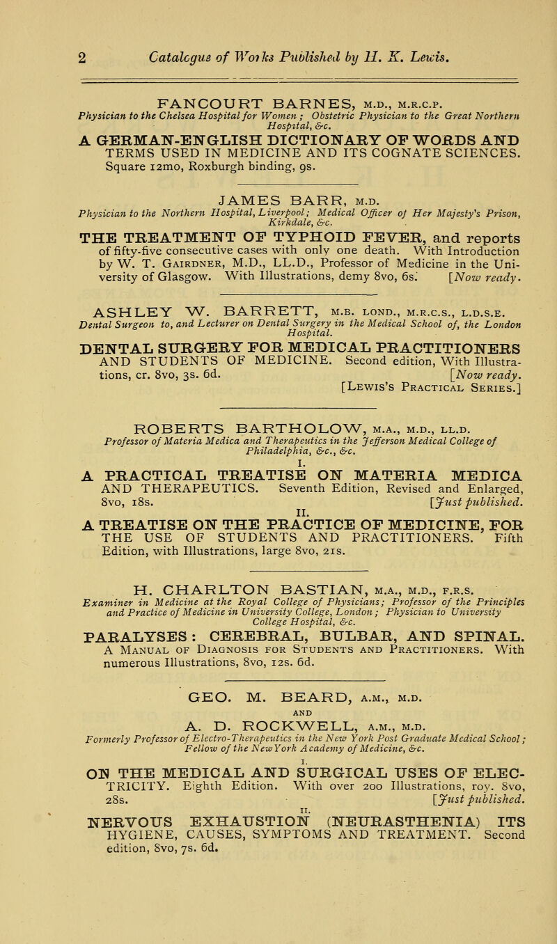 FANCOURT BARNES, m.d., m.r.c.p. Physician to the Chelsea Hospital for Women; Obstetric Physician to the Great Northern Hospital, &c. A GERMAN-ENGLISH DICTIONARY OP WORDS AND TERMS USED IN MEDICINE AND ITS COGNATE SCIENCES. Square i2mo, Roxburgh binding, gs. JAMES BARR, m.d. Physician to the Northern Hospital, Liverpool; Medical Officer oj Her Majesty's Prison, Kirkdale, &c. THE TREATMENT OF TYPHOID PEVER, and reports of fifty-five consecutive cases with only one death. With Introduction by W. T. Gairdner, M.D., LL.D., Professor of Medicine in the Uni- versity of Glasgow. With Illustrations, demy 8vo, 6s.' [Now ready. ASHLEY W. BARRETT, m.b. lond., m.r.c.s., l.d.s.e. Dental Surgeon to, and Lecturer on Dental Surgery in the Medical School of, the London Hospital. DENTAL SURGERY POR MEDICAL PRACTITIONERS AND STUDENTS OF MEDICINE. Second edition, With Illustra- tions, cr. 8vo, 3s. 6d. \_Now ready. [Lewis's Practical Series.] ROBERTS BARTHOLOW, m.a., m.d., ll.d. Professor of Materia Medica and Therapeutics in the Jefferson Medical College of Philadelphia, &c., &c. I. A PRACTICAL TREATISE ON MATERIA MEDICA AND THERAPEUTICS. Seventh Edition, Revised and Enlarged, 8vo, iSs. I'lfust published. II. A TREATISE ON THE PRACTICE OP MEDICINE, POR THE USE OF STUDENTS AND PRACTITIONERS. Fifth Edition, with Illustrations, large 8vo, 21s. H. CHARLTON BASTIAN, m.a., m.d., f.r.s. Examiner in Medicine at the Royal College of Physicians; Professor of the Principles and Practice of Medicine in University College, London; Physician to University College Hospital, &c. PARALYSES : CEREBRAL, BULBAR, AND SPINAL. A Manual of Diagnosis for Students and Practitioners. With numerous Illustrations, 8vo, 12s. 6d. GEO. M. BEARD, a.m., m.d. AND A. D. ROCKV^ELL, a.m., m.d. Formerly Professor of Electro-Therapeutics in the New York Post Graduate Medical School; Fellow of the New York Academy of Medicine, &c. OW THE MEDICAL AND SURGICAL USES OP ELEC- TRICITY. Eighth Edition. With over 200 Illustrations, roy. 8vo, 28s. [jfust picblished. NERVOUS EXHAUSTION (NEURASTHENIA) ITS HYGIENE, CAUSES, SYMPTOMS AND TREATMENT. Second edition, Svo, 7s. 6d.