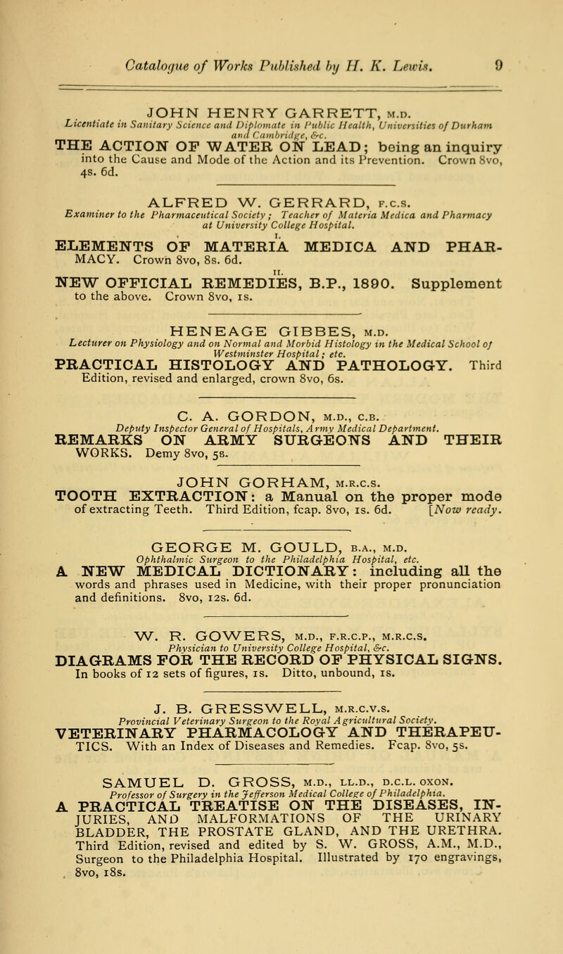 JOHN HENRY GARRETT, m.d. Licentiate in Sanitary Science and Diplomate in Fublic Health, Universities of Durham and Cambridt^e, &c. THE ACTION OF WATER ON LEAD; being an inquiry into the Cause and Mode of the Action and its Prevention. Crown 8vo, 4s. 6d. ALFRED W. GERRARD, f.c.s. Examiner to the Pharmaceutical Society; Teacher of Materia Medica and Pharmacy at University College Hospital. ELEMENTS OP MATERIA MEDICA AND PHAR- MACY. Crown 8vo, 8s. 6d. NEW OFFICIAL REMEDIES, B.P., 1890. Supplement to the above. Crown 8vo, is. HENEAGE GIBBES, m.d. Lecturer on Physiology and on Normal and Morbid Histology in the Medical School of Westminster Hospital; etc. PRACTICAL HISTOLOGY AND PATHOLOGY. Third Edition, revised and enlarged, crown 8vo, 6s. C. A. GORDON, M.D., c.B. Deputy Inspector General of Hospitals, Army Medical Department. REMARKS ON ARMY SURGEONS AND THEIR WORKS. Demy 8vo, 58. JOHN GORHAM, m.r.c.s. TOOTH EXTRACTION: a Manual on the proper mode of extracting Teeth. Third Edition, fcap. Svo, is. 6d. [Now ready. GEORGE M. GOULD, b.a., m.d. ophthalmic Surgeon to the Philadelphia Hospital, etc. A NEW MEDICAL DICTIONARY: including aU the words and phrases used in Medicine, with their proper pronunciation and definitions. Svo, 12s. 6d. W. R. GOWERS, M.D., F.R.C.P., M.R.C.S. Physician to University College Hospital, &c. DIAGRAMS FOR THE RECORD OF PHYSICAL SIGNS. In books of 12 sets of figures, is. Ditto, unbound, is. J. B. GRESSW^ELL, m.r.c.v.s. Provincial Veterinary Surgeon to the Royal Agricultural Society. VETERINARY PHARMACOLOGY AND THERAPEU- TICS. With an Index of Diseases and Remedies. Fcap. Svo, 5s. SAMUEL D. GROSS, m.d., ll.d., d.c.l. oxon. Professor of Surgery in the Jefferson Medical College of Philadelphia. PRACTICAL TREATISE ON THE DISEASES, IN- JURIES, AND MALFORMATIONS OF THE URINARY BLADDER, THE PROSTATE GLAND, AND THE URETHRA. Third Edition, revised and edited by S. W. GROSS, A.M., M.D., Surgeon to the Philadelphia Hospital. Illustrated by 170 engravings, Svo, iSs.