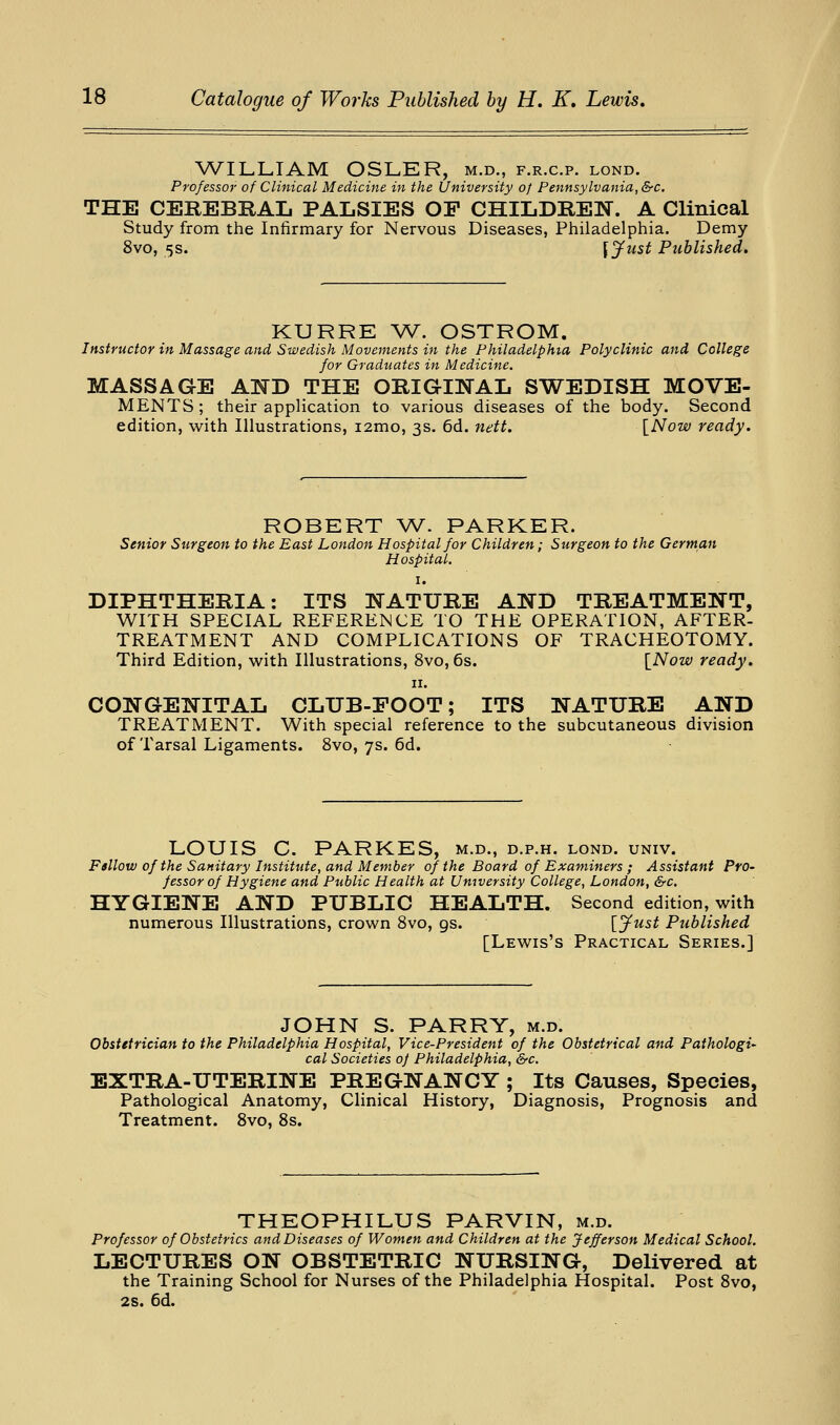 ^A^ILLIAM OSLKR, m.d., f.r.c.p. lond. Professor of Clinical Medicine in the University of Pennsylvania, &c. THE CEREBRAL PALSIES OF CHILDREN. A Clinical Study from the Infirmary for Nervous Diseases, Philadelphia. Demy 8vo, 5S. SJiist Published, KURRE \V. OSTROM. Instructor in Massage and Swedish Movements in the Philadelphia Polyclinic and College for Graduates in Medicine. MASSAGE A]^D THE ORIGINAL SWEDISH MOVE- MENTS ; their application to various diseases of the body. Second edition, w^ith Illustrations, i2mo, 3s. 6d. nett. [Now ready. ROBERT W. PARKER. Senior Surgeon to the East London Hospital for Children; Surgeon to the German Hospital. I. DIPHTHERIA: ITS NATURE AND TREATMENT, WITH SPECIAL REFERENCE TO THE OPERATION, AFTER- TREATMENT AND COMPLICATIONS OF TRACHEOTOMY. Third Edition, with Illustrations, 8vo, 6s. {Now ready. II. CONGENITAL CLUB-FOOT; ITS NATURE AND TREATMENT. With special reference to the subcutaneous division of Tarsal Ligaments. 8vo, 7s. 6d. LOUIS C. PARKES, m.d., d.p.h. lond. univ. Fsllow of the Sanitary Institute, and Member of the Board of Examiners ; Assistant Pro- fessor of Hygiene and Public Health at University College, London, &c. HYGIENE AND PUBLIC HEALTH. Second edition, with numerous Illustrations, crown 8vo, gs. [fust Published [Lewis's Practical Series.] JOHN S. PARRY, m.d. Obstetrician to the Philadelphia Hospital, Vice-President of the Obstetrical and Pathologi- cal Societies of Philadelphia, &c. EXTRA-UTERINE PREGNANCY ; Its Causes, Species, Pathological Anatomy, Clinical History, Diagnosis, Prognosis and Treatment. 8vo, 8s. THEOPHILUS PARVIN, m.d. Professor of Obstetrics and Diseases of Women and Children at the Jefferson Medical School. LECTURES ON OBSTETRIC NURSING, Delivered at the Training School for Nurses of the Philadelphia Hospital. Post Svo, 2s. 6d.