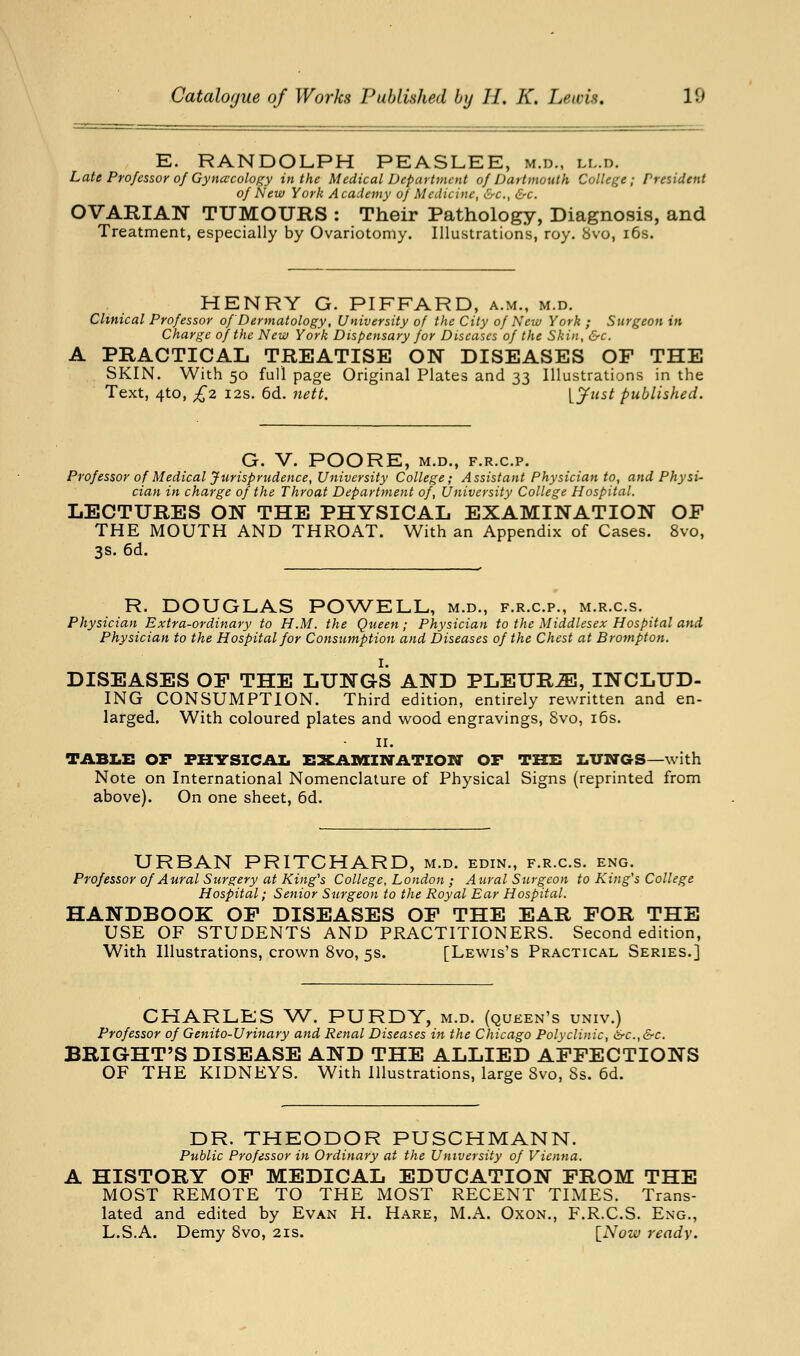E. RANDOLPH PEASLEE, m.d., ll.d. Laie Professor of Gyna'cology in the Medical Department of Dartmouth College; President of New York Academy of Medicine, &c., &c. OVARIAN TUMOURS : Their Pathology, Diagnosis, and Treatment, especially by Ovariotomy. Illustrations, roy. 8vo, i6s. HENRY G. PIFFARD, a.m., m.d. Clinical Professor of Dermatology, University of the City of New York ; Surgeon in Charge of the New York Dispensary for Diseases of the Skin, &c. A PRACTICAL TREATISE ON DISEASES OF THE SKIN. With 50 full page Original Plates and 33 Illustrations in the Text, 4to, £2 I2S. 6d. nett. [J^ast published. G. V. POORE, M.D., F.R.C.P. Professor of Medical Jurisprudence, University College; Assistant Physician to, and Physi- cian in charge of the Throat Department of, University College Hospital. LECTURES ON THE PHYSICAL EXAMINATION OF THE MOUTH AND THROAT. With an Appendix of Cases. 8vo, 3s. 6d. R. DOUGLAS POWELL, m.d., f.r.c.p., m.r.c.s. Physician Extra-ordinary to H.M. the Queen; Physician to the Middlesex Hospital and Physician to the Hospital for Consumption and Diseases of the Chest at Brampton. I. DISEASES OF THE LUNGS AND PLEURiE, INCLUD- ING CONSUMPTION. Third edition, entirely rewritten and en- larged. With coloured plates and wood engravings, 8vo, i6s. II. TABLE or PKVSICAI. ZSXAnnN'ATION' OP THE LUNGS—with Note on International Nomenclature of Physical Signs (reprinted from above). On one sheet, 6d. URBAN PRITCHARD, m.d. edin., f.r.c.s. eng. Professor of Aural Surgery at King^s College, London ; Aural Surgeon to King's College Hospital; Senior Surgeon to the Royal Ear Hospital. HANDBOOK OP DISEASES OF THE EAR FOR THE USE OF STUDENTS AND PRACTITIONERS. Second edition, With Illustrations, crown 8vo, 5s. [Lewis's Practical Series.] CHARLES W. PURDY, m.d. (queen's univ.) Professor of Genito-Urinary and Renal Diseases in the Chicago Polyclinic, >src.,&c. BRIGHT'S DISEASE AND THE ALLIED AFFECTIONS OF THE KIDNEYS. With Illustrations, large 8vo, 8s. 6d. DR. THEODOR PUSCHMANN. Public Professor in Ordinary at the University of Vienna. A HISTORY OF MEDICAL EDUCATION FROM THE MOST REMOTE TO THE MOST RECENT TIMES. Trans- lated and edited by Evan H. Hare, M.A. Oxon., F.R.C.S. Eng., L.S.A. Demy Svo, 21s. [Noio ready.