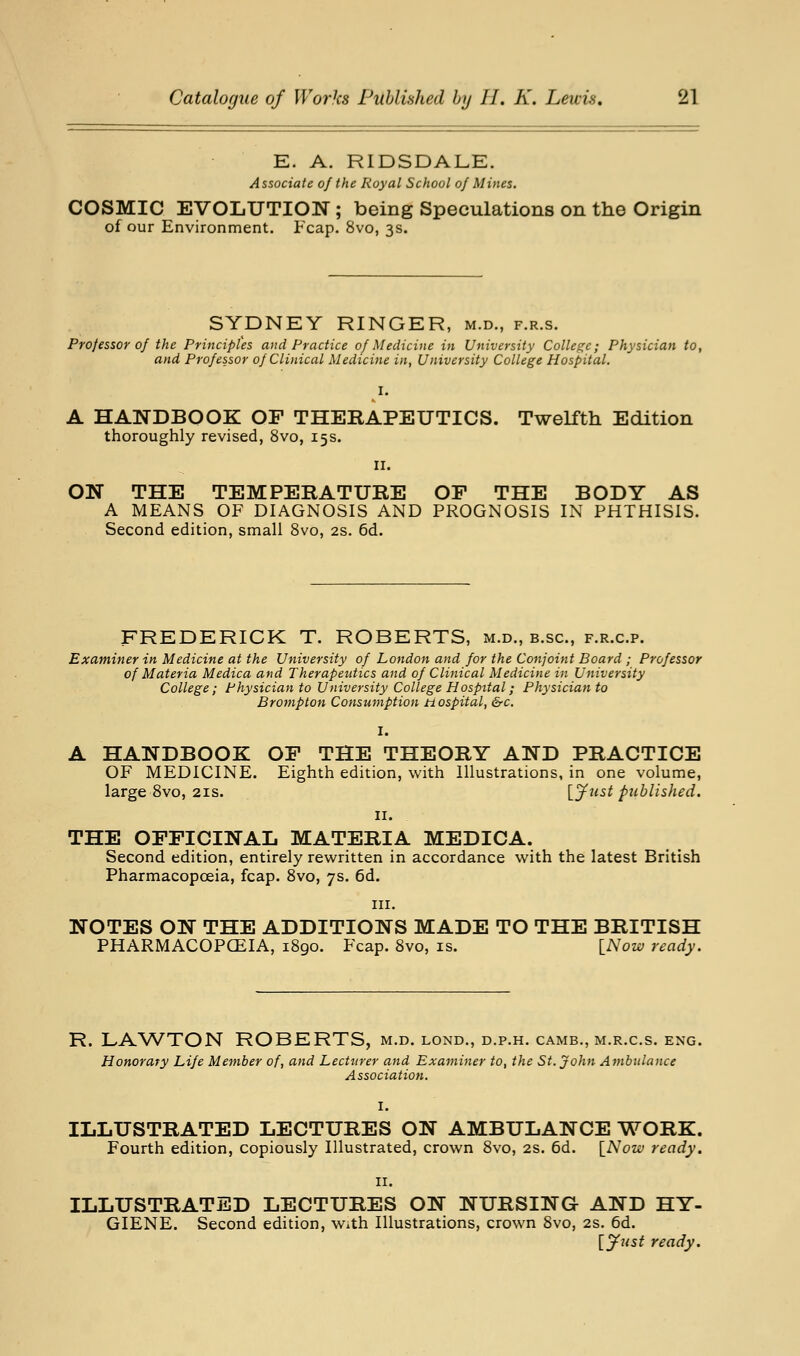 E. A. RIDSDALE. Associate of the Royal School of Mines. COSMIC EVOLUTION; being Speculations on the Origin of our Environment. Fcap. 8vo, 3s. SYDNEY RINGER, m.d., f.r.s. Professor of the Principles and Practice of Medicine in University College; Physician to, and Professor of Clinical Medicine in, University College Hospital. A handbook: of therapeutics. Twelfth Edition thoroughly revised, 8vo, 15s. II. ON THE TEMPERATURE OF THE BODY AS A MEANS OF DIAGNOSIS AND PROGNOSIS IN PHTHISIS. Second edition, small 8vo, 2S. 6d. FREDERICK T. ROBERTS, m.d., b.sc, f.r.c.p. Examiner in Medicine at the University of London and for the Conjoint Board ; Professor of Materia Medica and Therapeutics and of Clinical Medicine in University College; Physician to University College Hospital; Physician to Brompton Consumption n ospital, &c. I. A HANDBOOK OF THE THEORY AND PRACTICE OF MEDICINE. Eighth edition, with Illustrations, in one volume, large Svo, 21s. [y^-s^ published. II. THE OFFICINAL MATERIA MEDICA. Second edition, entirely rewritten in accordance with the latest British Pharmacopoeia, fcap. Svo, 7s. 6d. III. NOTES ON THE ADDITIONS MADE TO THE BRITISH PHARMACOPOEIA, 1890. Fcap. Svo, is. INow ready. R. LAWTON ROBERTS, m.d. lond., d.p.h. camb., m.r.c.s. eng. Honorary Life Member of, and Lecturer and Examiner to, the St. John Ambulance Association. I. ILLUSTRATED LECTURES ON AMBULANCE WORK. Fourth edition, copiously Illustrated, crown Svo, 2s. 6d. \^Now ready. II. ILLUSTRATED LECTURES ON NURSING AND HY- GIENE. Second edition, With Illustrations, crown Svo, 2s. 6d. [jftist ready.