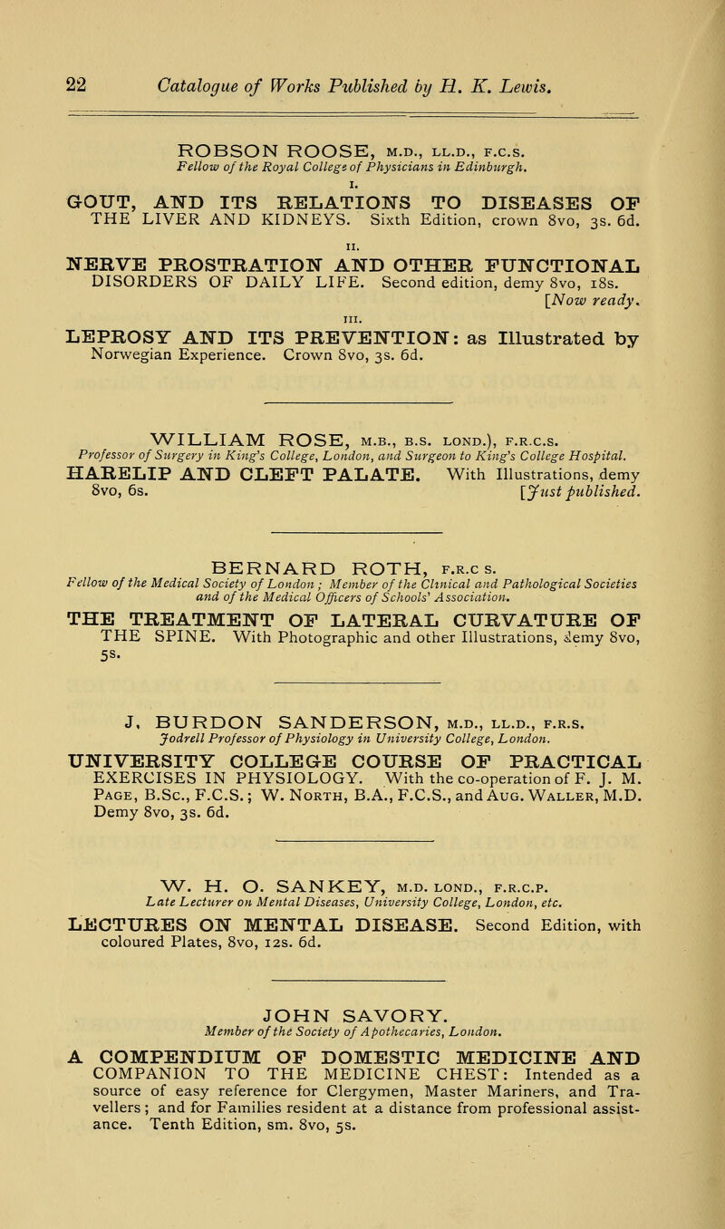 ROBSON ROOSE, m.d., ll.d., f.c.s. Fellow of the Royal College of Physicians in Edinburgh. I. GOUT, AND ITS RELATIOlSrS TO DISEASES OP THE LIVER AND KIDNEYS. Sixth Edition, crown 8vo, 3s. 6d. II. NERVE PROSTRATION AND OTHER PUNCTIONAL DISORDERS OF DAILY LIFE. Second edition, demy 8vo, i8s. \^Now ready.^ III. LEPROSY AND ITS PREVENTION: as Illustrated by Norwegian Experience. Crown 8vo, 3s. 6d. WILLIAM ROSE, m.b., b.s. lond.), f.r.c.s. Professor of Surgery in King's College, London, and Surgeon to King's College Hospital. HARELIP AND CLEFT PALATE. With Illustrations, demy 8vo, 6s. [Just published. BERNARD ROTH, f.r.c s. Fellow of the Medical Society of London ; Member of the Clinical and Pathological Societies and of the Medical Officers of Schools' Association. THE TREATMENT OP LATERAL CURVATURE OP THE SPINE. With Photographic and other Illustrations, iemy 8vo, 5S. J, BURDON SANDERSON, m.d., ll.d., f.r.s, Jodrell Professor of Physiology in University College, London, UNIVERSITY COLLEGE COURSE OP PRACTICAL EXERCISES IN PHYSIOLOGY. With the co-operation of F. J. M. Page, B.Sc, F.C.S.; W. North, B.A., F.C.S., and Aug. Waller, M.D. Demy 8vo, 3s. 6d. W. H. O. SANKEY, m.d. lond., f.r.c.p. Late Lecturer on Mental Diseases, University College, London, etc, LECTURES ON MENTAL DISEASE. Second Edition, with coloured Plates, 8vo, 12s. 6d. JOHN SAVORY. Member of the Society of Apothecaries, London. COMPENDIUM OP DOMESTIC MEDICINE AND COMPANION TO THE MEDICINE CHEST: Intended as a source of easy reference for Clergymen, Master Mariners, and Tra- vellers ; and for Families resident at a distance from professional assist- ance. Tenth Edition, sm. 8vo, 5s.