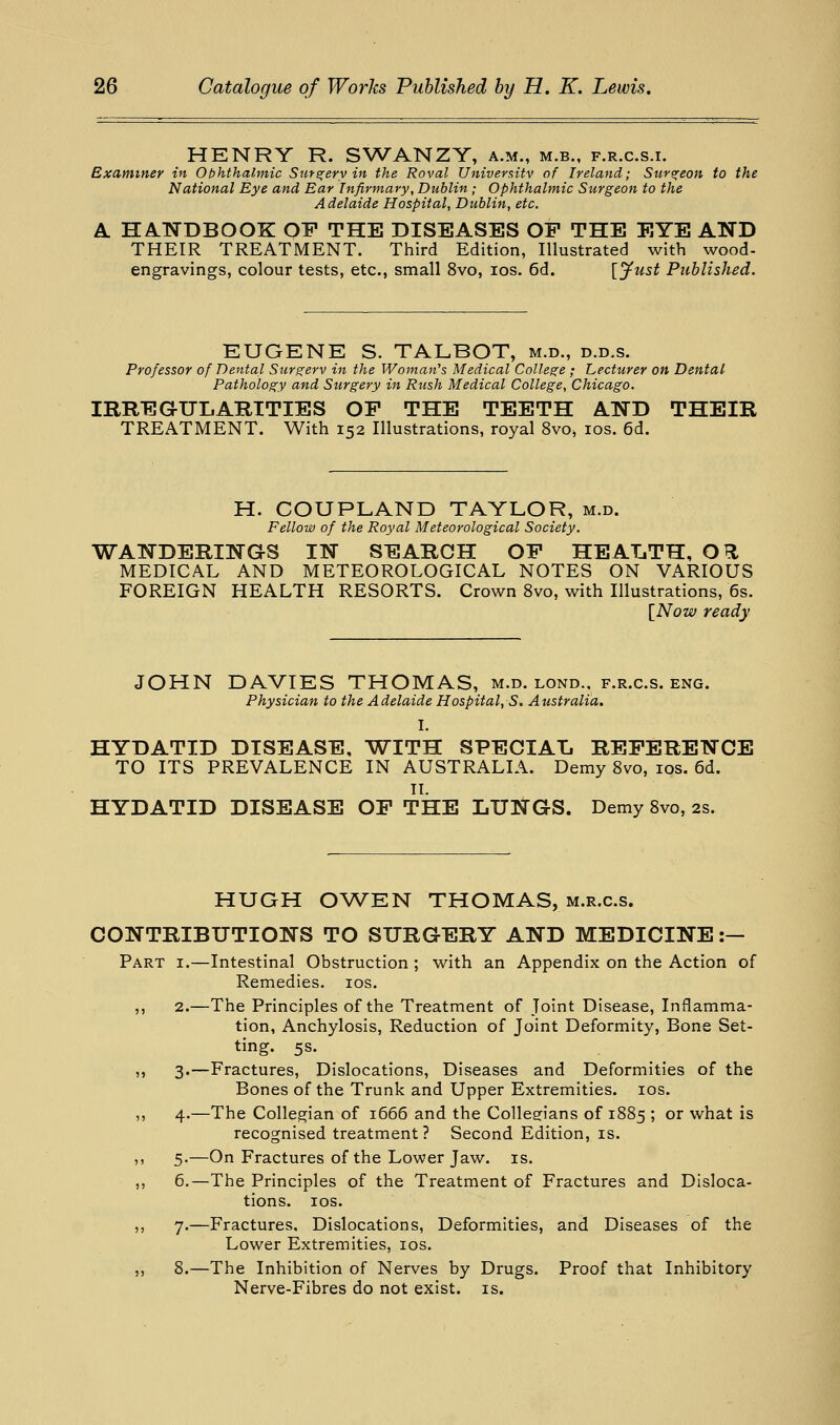 HENRY R. SWANZY, a.m., m.b., f.r.c.s.i. Examiner in Ophthalmic Surs^ery in the Roval Universitv of Ireland; Suve^eon to the National Eye and Ear Infirmary, Dublin ; Ophthalmic Surgeon to the Adelaide Hospital, Dublin, etc. A. HANDBOOK OF THE DISEASES OP THE EYE AND THEIR TREATMENT. Third Edition, Illustrated with wood- engravings, colour tests, etc., small 8vo, los. 6d. {Just Published. EUGENE S. TALBOT, m.d., d.d.s. Professor of Dental Surgerv in the Woman''s Medical College ; Lecturer on Dental Pathology and Surgery in Rush Medical College, Chicago. IRREGULARITIES OP THE TEETH AND THEIR TREATMENT. With 152 Illustrations, royal 8vo, los. 6d. H. COUPLAND TAYLOR, m.d. Fellow of the Royal Meteorological Society. WANDERINGS IN SEARCH OP HEALTH, OH. MEDICAL AND METEOROLOGICAL NOTES ON VARIOUS FOREIGN HEALTH RESORTS. Crown 8vo, with Illustrations, 6s. [Now ready JOHN DAVIES THOMAS, m.d. lond., f.r.c.s. eng. Physician to the Adelaide Hospital, S. Australia. I. HYDATID DISEASE, WITH SPECIAL REPERENCE TO ITS PREVALENCE IN AUSTRALIA. Demy 8vo, los. 6d. II. HYDATID DISEASE OP THE LUNGS. Demy 8vo, 2s. HUGH OW^EN THOMAS, M.R.c.s. CONTRIBUTIONS TO SURGERY AND MEDICINE :— Part i.—Intestinal Obstruction ; with an Appendix on the Action of Remedies. los. ,, 2.—The Principles of the Treatment of Joint Disease, Inflamma- tion, Anchylosis, Reduction of Joint Deformity, Bone Set- ting. 5s. ,, 3.—Fractures, Dislocations, Diseases and Deformities of the Bones of the Trunk and Upper Extremities. los. ,, 4.—The Collegian of 1666 and the Collegians of 1885 ; or what is recognised treatment? Second Edition, is. ,, 5.—On Fractures of the Lower Jaw. is. ,, 6.—The Principles of the Treatment of Fractures and Disloca- tions, los. ,, 7.—Fractures, Dislocations, Deformities, and Diseases of the Lower Extremities, los. ,, 8.—The Inhibition of Nerves by Drugs. Proof that Inhibitory Nerve-Fibres do not exist, is.