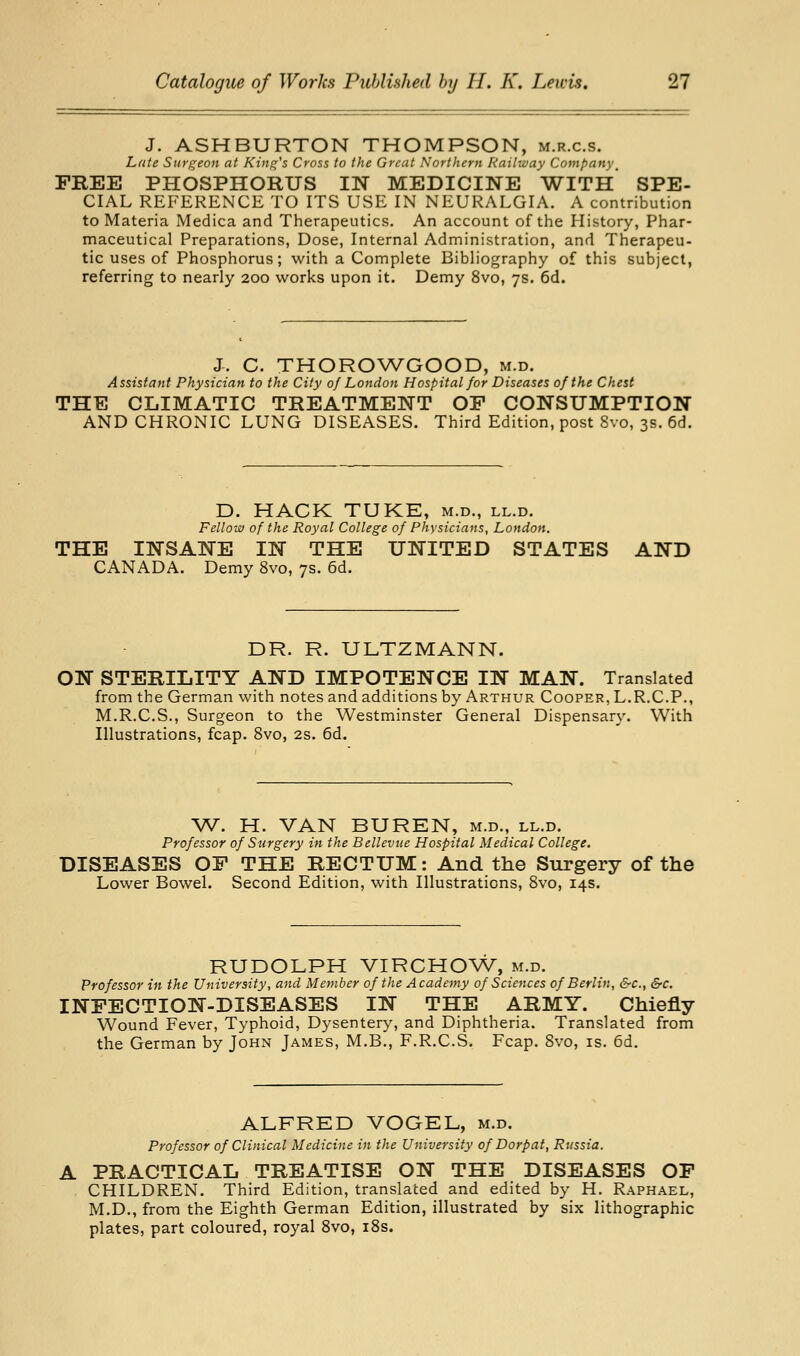 J. ASHBURTON THOMPSON, m.r.c.s. Late Surgeon at King's Cross to the Great Northern Railway Company^ FREE PHOSPHORUS IN MEDICINE WITH SPE- CIAL REFERENCE TO ITS USE IN NEURALGIA. A contribution to Materia Medica and Therapeutics. An account of the History, Phar- maceutical Preparations, Dose, Internal Administration, and Therapeu- tic uses of Phosphorus; with a Complete Bibliography of this subject, referring to nearly 200 works upon it. Demy 8vo, 7s. 6d. J. C. THOROWGOOD, m.d. Assistant Physician to the City of London Hospital for Diseases of the Chest THE CLIMATIC TREATMENT OP CONSUMPTION AND CHRONIC LUNG DISEASES. Third Edition, post 8vo, 3s. 6d. D. HACK TUKE, m.d., ll.d. Fellow of the Royal College of Physicians, London. THE INSANE IN THE UNITED STATES AND CANADA. Demy 8vo, 7s. 6d. DR. R. ULTZMANN. ON STERILITY AND IMPOTENCE IN MAN. Translated from the German with notes and additions by Arthur Cooper, L.R.C.P., M.R.C.S., Surgeon to the Westminster General Dispensary. With Illustrations, fcap. 8vo, 2s. 6d. W^. H. VAN BUREN, m.d., ll.d. Professor of Surgery in the Bellevue Hospital Medical College. DISEASES OF THE RECTUM: And the Surgery of the Lower Bowel. Second Edition, with Illustrations, 8vo, 14s. RUDOLPH VIRCHOW, m.d. Professor in the University, and Member of the Academy of Sciences of Berlin, &c., &c. INFECTION-DISEASES IN THE ARMY. Chiefly Wound Fever, Typhoid, Dysentery, and Diphtheria. Translated from the German by John James, M.B., F.R.C.S. Fcap. Svo, is. 6d. ALFRED VOGEL, m.d. Professor of Clinical Medicine in the University of Dorp at, Russia. A PRACTICAL TREATISE ON THE DISEASES OP CHILDREN. Third Edition, translated and edited by H. Raphael, M.D., from the Eighth German Edition, illustrated by six lithographic plates, part coloured, royal Svo, i8s.