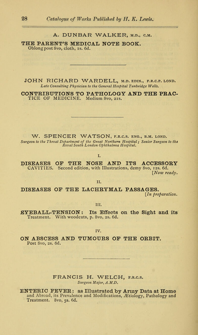 A. DUNBAR ^A^ALKER, m.d., cm. THE PARENT'S MEDICAL NOTE BOOK. Oblong post 8vo, cloth, is. 6d. JOHN RICHARD WARDELL, m.d. edin., f.r.c.p. lond. Late Consulting Physician to the General Hospital Tunbridge Wells. CONTRIBUTIONS TO PATHOLOGY AND THE PRAC TICE OF MEDICINE. Medium 8vo, 21s. W. SPENCER WATSON, f.r.c.s. eng., b.m. lond. Surgeon to the Throat Department of the Great Northern Hospital; Senior Surgeon to the Royal South London Ophthalmic Hospital. I. DISEASES or THE NOSE AND ITS ACCESSORY CAVITIES. Second edition, with Illustrations, demy 8vo, 12s. 6d. [Now ready. II. DISEASES OF THE LACHRYMAL PASSAGES. [In preparation. III. EYEBALL-TENSION: Its Effects on the Sight and its Treatment. With woodcuts, p. 8vo, 2S. 6d. IV. ON ABSCESS AND TUMOURS OP THE ORBIT. Post 8vo, 2s. 6d. FRANCIS H. ^VELCH, f.r.c.s. Surgeon Major, A M.D. ENTERIC FEVER: as Illustrated by Army Data at Home and Abroad, its Prevalence and Modifications, Etiology, Pathology and Treatment. 8vo, 5s. 6d.