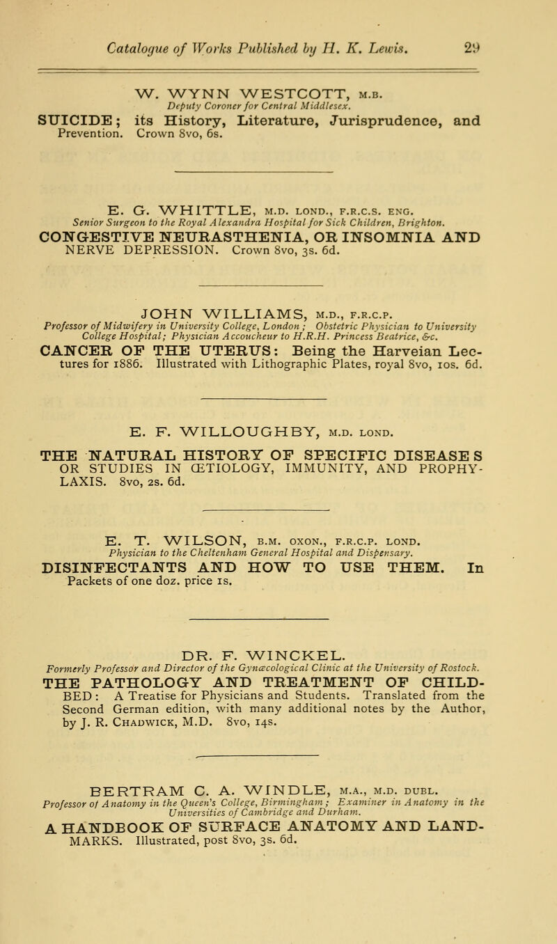 W. WYNN WESTCOTT, m.b. Deputy Coroner for Central Middlesex. SUICIDE; its History, Literature, Jurisprudence, and Prevention. Crown 8vo, 6s. E. G. WHITTLE, m.d. lond., f.r.c.s. eng. Senior Surgeon to the Royal A lexandra Hospital for Sick Children, Brighton, CONGESTIVE NEURASTHENIA, OR INSOMNIA AND NERVE DEPRESSION. Crown 8vo, 3s. 6d. JOHN WILLIAMS, m.d., f.r.c.p. Professor of Midwifery in University College, London; Obstetric Physician to University College Hospital; Physician Accoucheur to H.R.H. Princess Beatrice, &c. CANCER OF THE UTERUS: Being the Harveian Lec- tures for 1886. Illustrated with Lithographic Plates, royal 8vo, los. 6d. E. F. WILLOUGHBY, m.d. lond. THE NATURAL HISTORY OF SPECIFIC DISEASE S OR STUDIES IN CETIOLOGY, IMMUNITY, AND PROPHY- LAXIS. 8vo, 2s. 6d. E. T. WILSON, B.M. oxoN., f.r.c.p. lond. Physician to the Cheltenham General Hospital and Dispensary. DISINFECTANTS AND HOW TO USE THEM. In Packets of one doz. price is. DR. F. \VINCKEL. Formerly Professor and Director of the Gyncecological Clinic at the University of Rostock. THE PATHOLOGY AND TREATMENT OF CHILD- BED : A Treatise for Physicians and Students. Translated from the Second German edition, with many additional notes by the Author, by J. R. Chadwick, M.D. 8vo, 14s. BERTRAM C. A. WINDLE, m.a., m.d. duel. Professor of Anatomy in the Queen's College, Birmingham ; Examiner in Anatomy in the Universities of Cambridge and Durham. A HANDBOOK OF SURFACE ANATOMY AND LAND- MARKS. Illustrated, post 8vo, 3s. 6d.