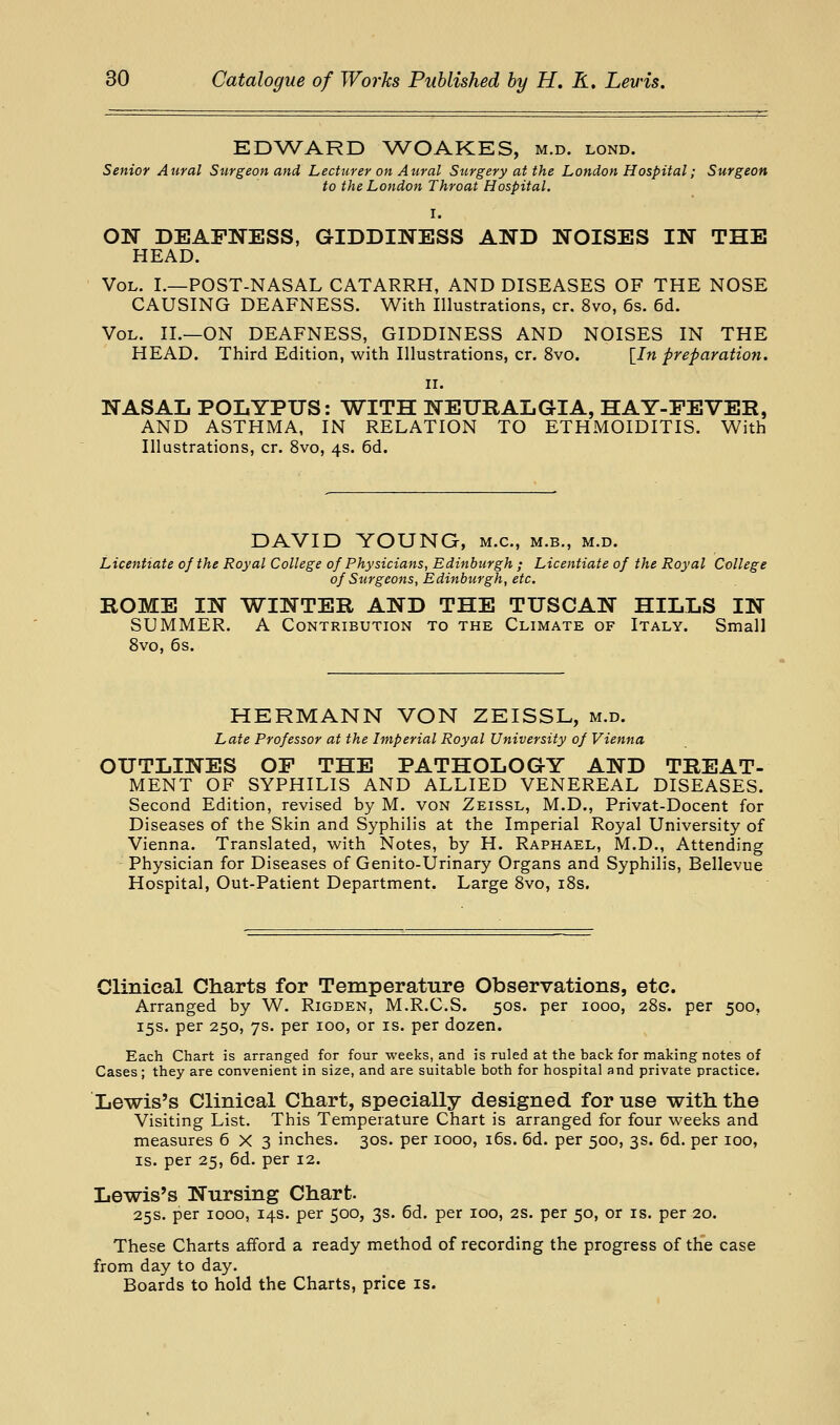 EDWARD WOAKES, m.d. lond. Senior Aural Surgeon and Lecturer on Aural Surgery at the London Hospital; Surgeon to the London Throat Hospital. I. ON DEAFNESS, GIDDINESS AND NOISES IN THE HEAD. Vol. L—POST-NASAL CATARRH, AND DISEASES OF THE NOSE CAUSING DEAFNESS. With Illustrations, cr. 8vo, 6s. 6d. Vol. II.—on DEAFNESS, GIDDINESS AND NOISES IN THE HEAD. Third Edition, with Illustrations, cr. 8vo. {In preparation. II. NASAL POLYPUS: WITH NEURALGIA, HAY-FEVER, AND ASTHMA, IN RELATION TO ETHMOIDITIS. With Illustrations, cr. 8vo, 4s. 6d. DAVID YOUNG, m.c, m.b., m.d. Licentiate of the Royal College of Physicians, Edinburgh ; Licentiate of the Royal College of Surgeons, Edinburgh, etc. ROME IN WINTER AND THE TUSCAN HILLS IN SUMMER. A Contribution to the Climate of Italy. Small 8vo, 6 s. HERMANN VON ZEISSL, m.d. Late Professor at the Imperial Royal University of Vienna OUTLINES OF THE PATHOLOGY AND TREAT- MENT OF SYPHILIS AND ALLIED VENEREAL DISEASES. Second Edition, revised by M. von Zeissl, M.D., Privat-Docent for Diseases of the Skin and Syphilis at the Imperial Royal University of Vienna. Translated, with Notes, by H. Raphael, M.D., Attending Physician for Diseases of Genito-Urinary Organs and Syphilis, Bellevue Hospital, Out-Patient Department. Large 8vo, i8s. Clinical Charts for Temperature Observations, etc. Arranged by W. Rigden, M.R.C.S. 50s. per 1000, 28s. per 500, 15s. per 250, 7s. per 100, or is. per dozen. Each Chart is arranged for four weeks, and is ruled at the back for making notes of Cases; they are convenient in size, and are suitable both for hospital and private practice. Lewis's Clinical Chart, specially designed for use with the Visiting List. This Temperature Chart is arranged for four weeks and measures 6X3 inches. 30s. per 1000, i6s. 6d. per 500, 3s. 6d. per 100, IS. per 25, 6d. per 12. Lewis's Nursing Chart. 25s. per 1000, 14s. per 500, 3s. 6d. per 100, 2S. per 50, or is. per 20. These Charts aiford a ready method of recording the progress of the case from day to day. Boards to hold the Charts, price is.