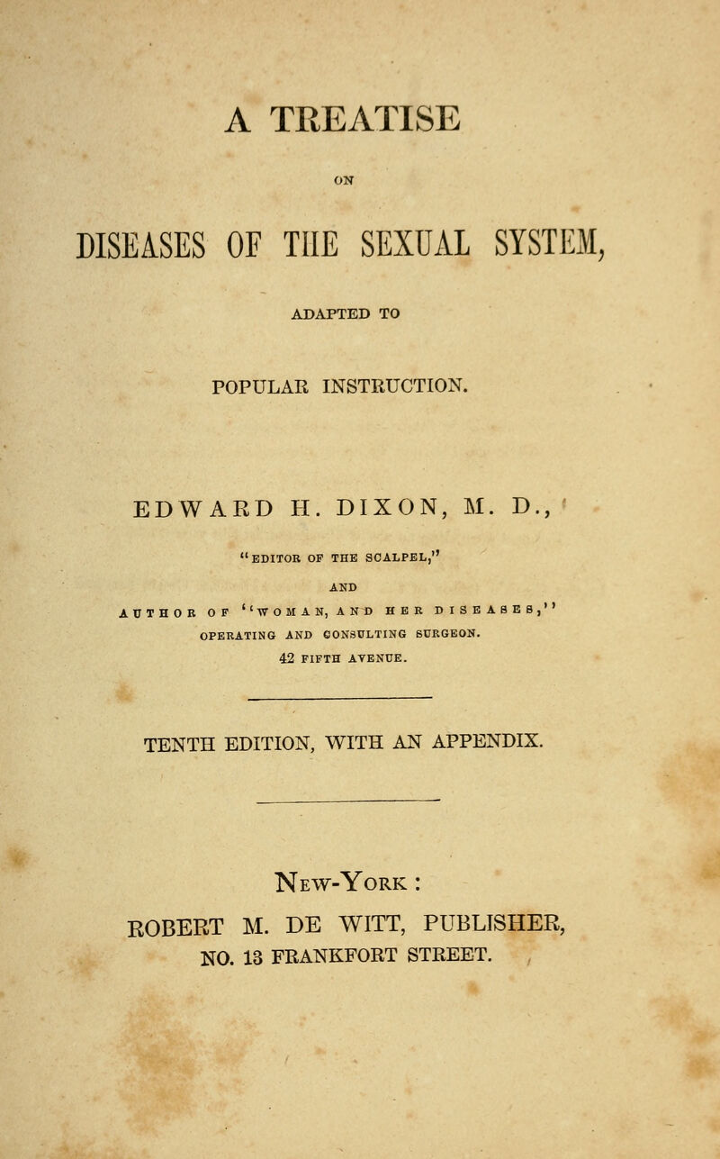 A TREATISE ON DISEASES OF THE SEXUAL SYSTEM, ADAPTED TO POPULAR INSTRUCTION. EDWARD H. DIXON, M. D., editor of the scalpel, AND AUTHOR OF ''WOMAN, AND HER DISEASES, OPERATING AND CONSULTING SURGEON. 42 FIFTH AVENUE. TENTH EDITION, WITH AN APPENDIX. New-York : ROBERT M. DE WITT, PUBLISHER, NO. 13 FRANKFORT STREET.