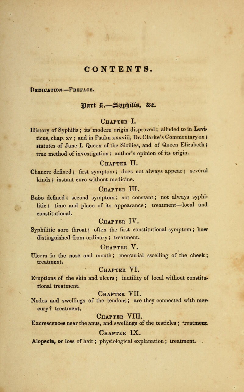 CONTENTS. Dedication—Preface. Chapter I. History of Syphilis ; its modern origin disproved; alluded to in Levi- ticus, chap, xv ; and in Psalm xxxviii, Dr. Clarke's Commentary on; statutes of Jane I. Queen of the Sicilies, and of Queen Elizabeth; true method of investigation ; author's opinion of its origin. Chapter II. Chancre defined ; first symptom ; does not always appear ; several kinds ; instant cure without medicine. Chapter III. Bubo defined ; second symptom; not constant; not always syphi- litic ; time and place of its appearance; treatment—local and constitutional. Chapter IV. Syphilitic sore throat; often the first constitutional symptom; how distinguished from ordinary ; treatment. Chapter V. Ulcers in the nose and mouth; mercurial swelling of the cheek; treatment. Chapter VI. Eruptions of the skin and ulcers ; inutility of local without constitu- tional treatment. Chapter VII. Nodes and swellings of the tendons; are they connected with mer- cury? treatment. Chapter VIII. Excrescences near the anus, and swellings of the testicles; ♦xeatmenf. Chapter IX. Alopecia, or loss of hair; physiological explanation ; treatment.