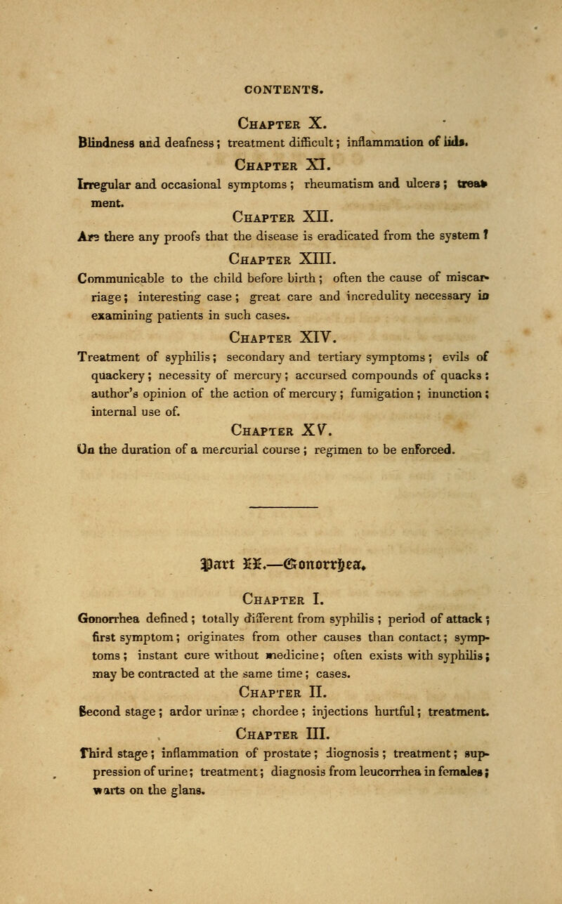 Chapter X. Blindness and deafness; treatment difficult; inflammation of iid». Chapter XI. Irregular and occasional symptoms ; rheumatism and ulcers; treat ment. Chapter XII. Ars there any proofs that the disease is eradicated from the system t Chapter XIII. Communicable to the child before birth; often the cause of miscar- riage ; interesting case; great care and incredulity necessary ifl examining patients in such cases. Chapter XIV. Treatment of syphilis; secondary and tertiary symptoms; evils of quackery ; necessity of mercury ; accursed compounds of quacks : author's opinion of the action of mercury ; fumigation ; inunction; internal use of. Chapter XV. On the duration of a mercurial course ; regimen to be enforced. $art ££♦—<£onorr§eau Chapter I. Gonorrhea defined ; totally different from syphilis ; period of attack \ first symptom; originates from other causes than contact; symp- toms; instant cure without medicine; often exists with syphilis; may be contracted at the same time; cases. Chapter II. Becond stage ; ardor urinae; chordee ; injections hurtful; treatment. Chapter III. rhird stage; inflammation of prostate; diognosis ; treatment; sup- pression of urine; treatment; diagnosis from leucorrhea in females; warts on the glans.