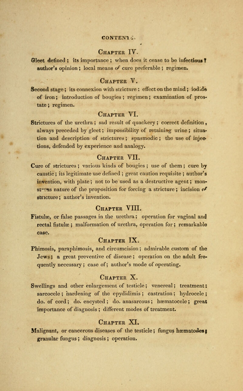 CONTEN1 £. Chapter IV. Gleet denned ; its importance ; when does it cease to be infectious T author's opinion ; local means of cure preferable ; regimen. Chapter V. Second stage; its connexion with stricture ; effect on the mind; iodide of iron; introduction of bougies ; regimen ; examination of pros- tate ; regimen. Chapter VI. Strictures of the urethra ; sad result of quackery ; correct definition , always preceded by gleet; impossibility of retaining urine ; situa- tion and description of strictures ; spasmodic ; the use of injec- tions, defended by experience and analogy. Chapter VII. Cure of strictures ; various kinds of bougies ; use of them; cure by caustic; its legitimate use denned ; great caution requisite ; author's invention, with plate; not to be used as a destructive agent; mon- stvw?*is nature of the proposition for forcing a stricture ; incision o^ stricture; author's invention. Chapter VIII. Fistula?, or false passages in the urethra; operation for vaginal and rectal fistulae ; malformation of urethra, operation for; remarkable case. Chapter IX. Phimosis, paraphimosis, and circumcision; admirable custom of the Jews; a great preventive of disease; operation on the adult fre- quently necessary ; case of; author's mode of operating. Chapter X. Swellings and other enlargement of testicle; venereal; treatment; sarcocele; hardening of the epydidimis ; castration; hydrocele; do. of cord; do. encysted ; do. anasarcous ; hematocele ; great importance of diagnosis ; different modes of treatment. Chapter XI. Malignant, or cancerous diseases of the testicle; fungus haematodesj granular fungus ; diagnosis ; operation.