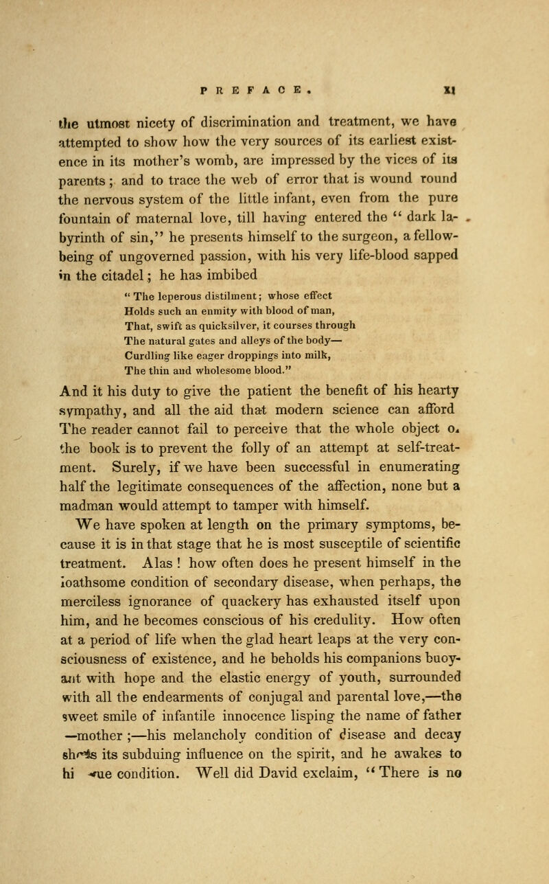 the utmost nicety of discrimination and treatment, we have attempted to show how the very sources of its earliest exist- ence in its mother's womb, are impressed by the vices of its parents ; and to trace the web of error that is wound round the nervous system of the little infant, even from the pure fountain of maternal love, till having entered the  dark la- byrinth of sin, he presents himself to the surgeon, a fellow- being of ungoverned passion, with his very life-blood sapped m the citadel; he has imbibed  The leperous distilment; whose effect Holds such an enmity with blood of man, That, swift as quicksilver, it courses through The natural gates and alleys of the body— Curdling like eager droppings into milk, The thin and wholesome blood. And it his duty to give the patient the benefit of his hearty sympathy, and all the aid that modern science can afford The reader cannot fail to perceive that the whole object o* the book is to prevent the folly of an attempt at self-treat- ment. Surely, if we have been successful in enumerating half the legitimate consequences of the affection, none but a madman would attempt to tamper with himself. We have spoken at length on the primary symptoms, be- cause it is in that stage that he is most susceptile of scientific treatment. Alas ! how often does he present himself in the loathsome condition of secondary disease, when perhaps, the merciless ignorance of quackery has exhausted itself upon him, and he becomes conscious of his credulity. How often at a period of life when the glad heart leaps at the very con- sciousness of existence, and he beholds his companions buoy- ant with hope and the elastic energy of youth, surrounded with all the endearments of conjugal and parental love,—the sweet smile of infantile innocence lisping the name of father —mother ;—his melancholy condition of disease and decay sh^is its subduing influence on the spirit, and he awakes to hi *ue condition. Well did David exclaim,  There is no