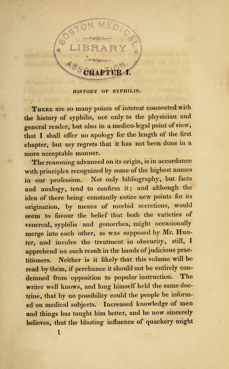 'library C CHAPTER HISTORY OF SYPHILIS. There are so many points of interest connected with the history of syphilis, not only to the physician and general reader, but also in a medico-1-egal point of view, that I shall offer no apology for the length of the first chapter, but my regrets that it has not been done in a more acceptable manner. The reasoning advanced on its origin, is in accordance with principles recognized by some of the highest names in our profession. Not only bibliography, but facts and analogy, tend to confirm it; and although the idea of there being constantly entire new points for its origination, by means of morbid secretions, would seem to favour the belief that both the varieties of venereal, syphilis and gonorrhea, might occasionally merge into each other, as was supposed by Mr. Hun- ter, and involve the treatment in obscurity, still, I apprehend no such result in the hands of judicious prac- titioners. Neither is it likely that this volume will be read by them, if perchance it should not be entirely con- demned from opposition to popular instruction. The writer well knows, and long himself held the same doc- trine, that by no possibility could the people be inform- ed on medical subjects. Increased knowledge of men and things has taught him better, and he now sincerely believes, that the blasting influence of quackery might