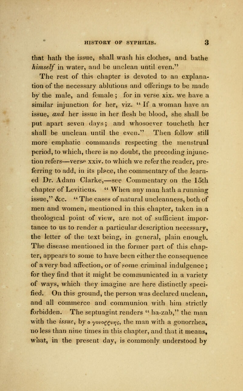 that hath the issue, shall wash his clothes, and bathe himself in water, and be unclean until even. The rest of this chapter is devoted to an explana- tion of the necessary ablutions and offerings to be made by the male, and female ; for in verse xix. we have a similar injunction for her, viz.  If a woman have an issue, and her issue in her flesh be blood, she shall be put apart seven days; and whosoever toucheth her shall be unclean until the even. Then follow still more emphatic commands respecting the menstrual period, to which, there is no doubt, the preceding injunc- tion refers—vers^ xxiv. to which we refer the reader, pre- ferring to add, in its pls»ce, the commentary of the learn- ed Dr. Adam Clarke,—see Commentary on the 15th chapter of Leviticus.  When any man hath a running issue, &c.  The cases of natural uncleanness, both of men and women, mentioned in this chapter, taken in a theological point of view, are not of sufficient impor- tance to us to render a particular description necessary, the letter of the text being, in genera], plain enough. The disease mentioned in the former part of this chap- ter, appears to some to have been either the consequence of a very bad affection, or of pome criminal indulgence ; for they find that it might be communicated in a variety of ways, which they imagine are here distinctly speci- fied. On this ground, the person was declared unclean, and all commerce and communion with him strictly forbidden. The septuagint renders  ha-zab, the man with the issue, by o yovoggvvjs, the man with a gonorrhea, no less than nine times in this chapter, and that it means, what, in the present day, is commonly understood by