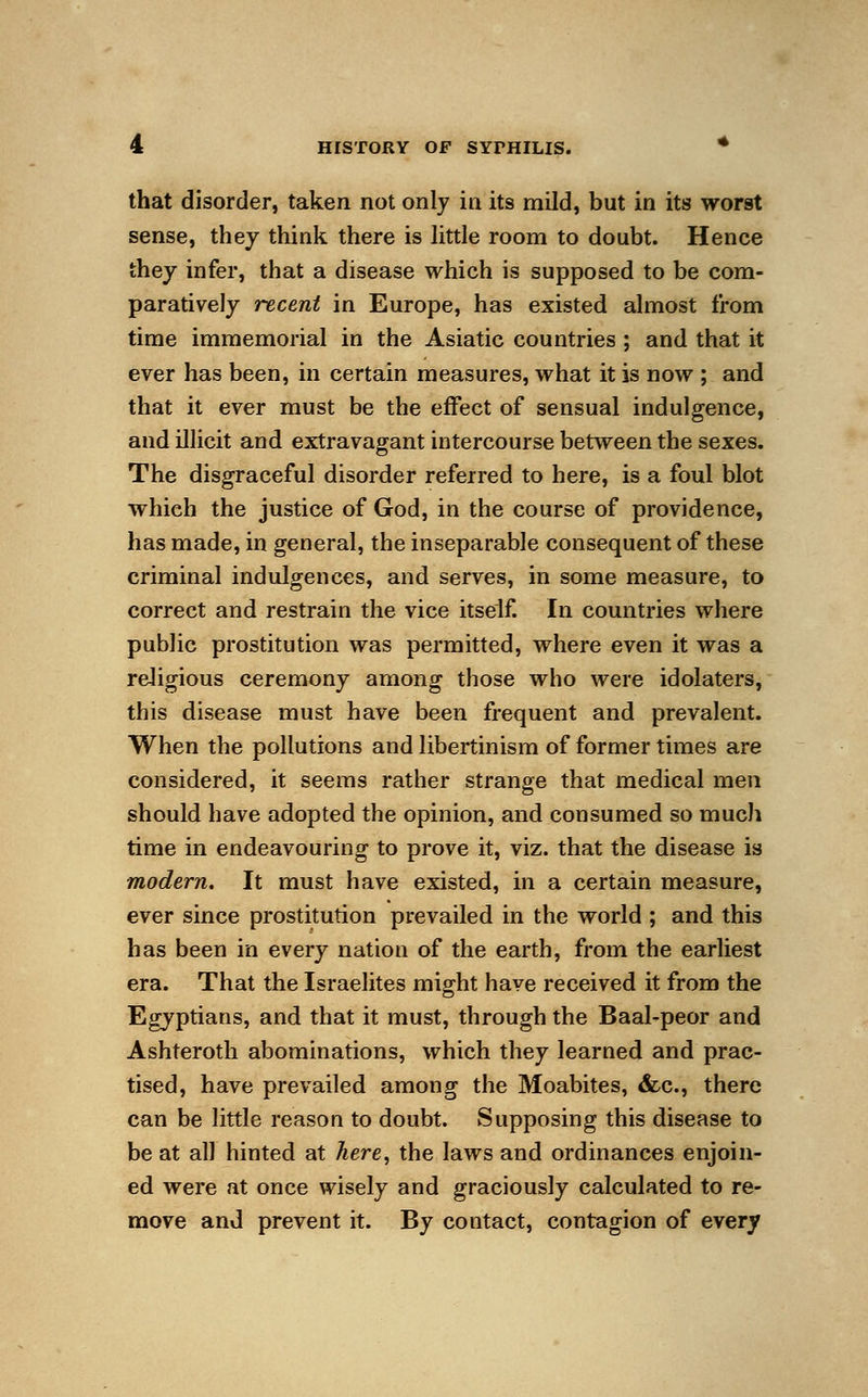 that disorder, taken not only in its mild, but in its worst sense, they think there is little room to doubt. Hence they infer, that a disease which is supposed to be com- paratively recent in Europe, has existed almost from time immemorial in the Asiatic countries ; and that it ever has been, in certain measures, what it is now ; and that it ever must be the effect of sensual indulgence, and illicit and extravagant intercourse between the sexes. The disgraceful disorder referred to here, is a foul blot which the justice of God, in the course of providence, has made, in general, the inseparable consequent of these criminal indulgences, and serves, in some measure, to correct and restrain the vice itself. In countries where public prostitution was permitted, where even it was a religious ceremony among those who were idolaters, this disease must have been frequent and prevalent. When the pollutions and libertinism of former times are considered, it seems rather strange that medical men should have adopted the opinion, and consumed so much time in endeavouring to prove it, viz. that the disease is modern. It must have existed, in a certain measure, ever since prostitution prevailed in the world ; and this has been in every nation of the earth, from the earliest era. That the Israelites might have received it from the Egyptians, and that it must, through the Baal-peor and Ashteroth abominations, which they learned and prac- tised, have prevailed among the Moabites, <fcc, there can be little reason to doubt. Supposing this disease to be at all hinted at here, the laws and ordinances enjoin- ed were at once wisely and graciously calculated to re- move and prevent it. By contact, contagion of every