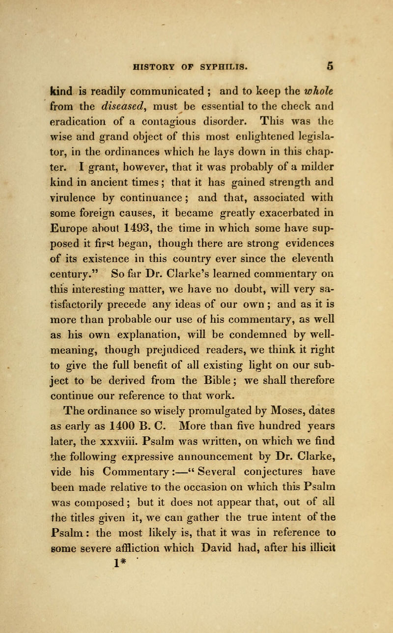 kind is readily communicated ; and to keep the whole from the diseased, must be essential to the check and eradication of a contagious disorder. This was the wise and grand object of this most enlightened legisla- tor, in the ordinances which he lays down in this chap- ter. I grant, however, that it was probably of a milder kind in ancient times ; that it has gained strength and virulence by continuance; and that, associated with some foreign causes, it became greatly exacerbated in Europe about 1493, the time in which some have sup- posed it fir«t began, though there are strong evidences of its existence in this country ever since the eleventh century. So far Dr. Clarke's learned commentary on this interesting matter, we have no doubt, will very sa- tisfactorily precede any ideas of our own ; and as it is more than probable our use of his commentary, as well as his own explanation, will be condemned by well- meaning, though prejudiced readers, we think it right to give the full benefit of all existing light on our sub- ject to be derived from the Bible; we shall therefore continue our reference to that work. The ordinance so wisely promulgated by Moses, dates as early as 1400 B. C. More than five hundred years later, the xxxviii. Psalm was written, on which we find the following expressive announcement by Dr. Clarke, vide his Commentary:—Several conjectures have been made relative to the occasion on which this Psalm was composed; but it does not appear that, out of all the titles given it, we can gather the true intent of the Psalm: the most likely is, that it was in reference to some severe affliction which David had, after his illicit 1*