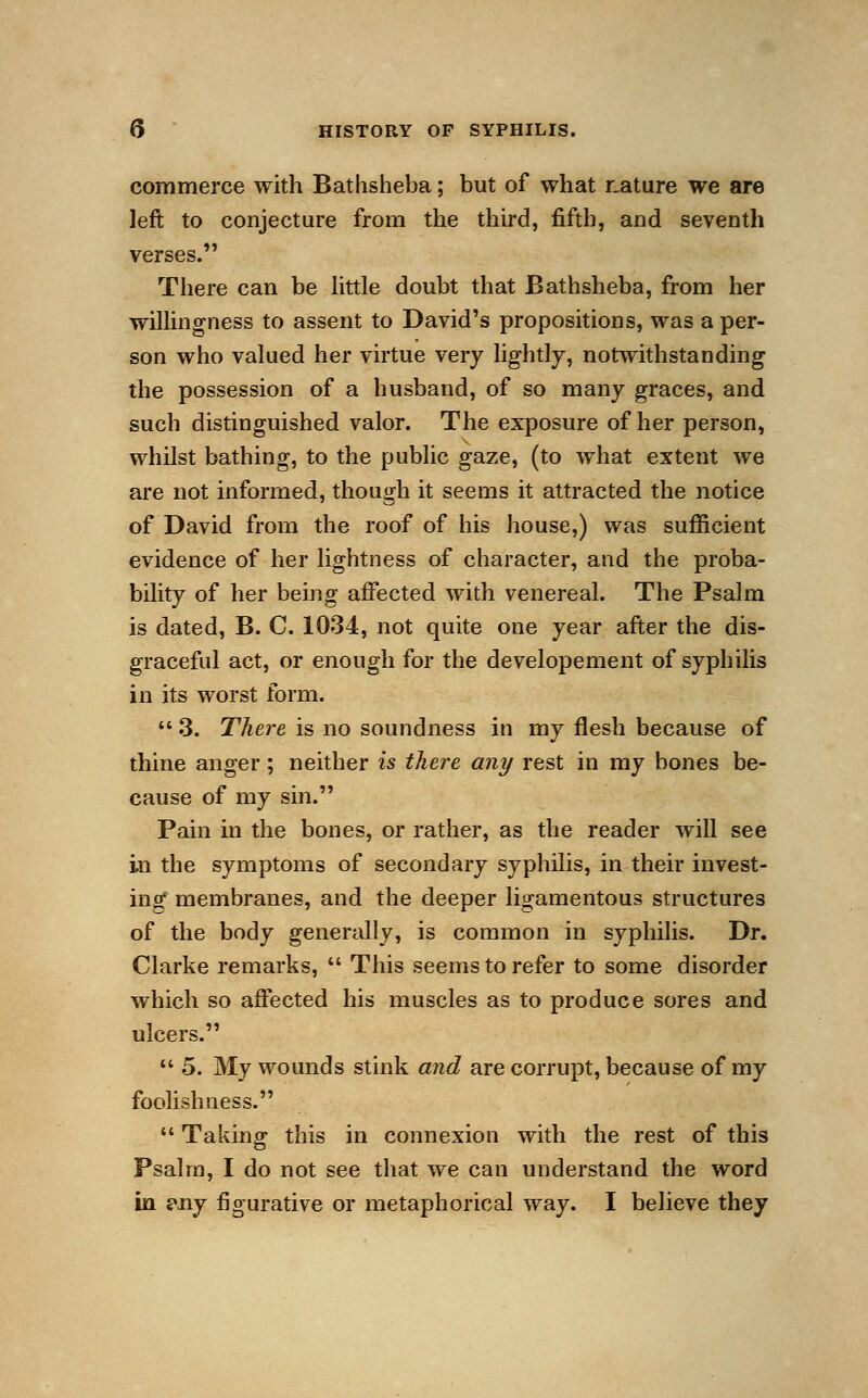 commerce with Bathsheba; but of what nature we are left to conjecture from the third, fifth, and seventh verses. There can be little doubt that Bathsheba, from her willingness to assent to David's propositions, was a per- son who valued her virtue very lightly, notwithstanding the possession of a husband, of so many graces, and such distinguished valor. The exposure of her person, whilst bathing, to the public gaze, (to what extent we are not informed, though it seems it attracted the notice of David from the roof of his house,) was sufficient evidence of her lightness of character, and the proba- bility of her being affected with venereal. The Psalm is dated, B. C. 1034, not quite one year after the dis- graceful act, or enough for the developement of syphilis in its worst form.  3. There is no soundness in my flesh because of thine anger; neither is there any rest in my bones be- cause of my sin. Pain in the bones, or rather, as the reader will see in the symptoms of secondary syphilis, in their invest- ing membranes, and the deeper ligamentous structures of the body generally, is common in syphilis. Dr. Clarke remarks,  This seems to refer to some disorder which so affected his muscles as to produce sores and ulcers.  5. My wounds stink and are corrupt, because of my foolishness.  Taking this in connexion with the rest of this Psalm, I do not see that we can understand the word in £\ny figurative or metaphorical way. I believe they