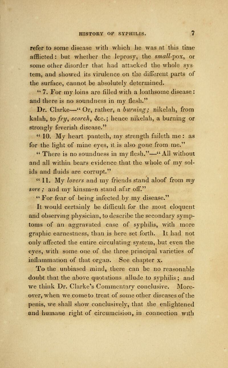 refer to some disease with which he was at this time afflicted: but whether the leprosy, the small-pox, or some other disorder that had attacked the whole sys tern, and showed its virulence on the different parts of the surface, cannot be absolutely determined. ■ 7. For my loins are filled with a loathsome disease: and there is no soundness in my flesh. Dr. Clarke— Or, rather, a burning; nikelah, from kalah, to fry, scorch, &c.; hence nikelah, a burning or strongly feverish disease.  10. My heart panteth, my strength faileth me: as for the light of mine eyes, it is also gone from me.  There is no soundness in my flesh.—All without and all within bears evidence that the whole of my sol- ids and fluids are corrupt.  11. My lovers and my friends stand aloof from my sore; and my kinsmen stand afar off.  For fear of being infected by my disease. It would certainly be difficult for the most eloquent and observing physician, to describe the secondary symp- toms of an aggravated case of syphilis, with more graphic earnestness, than is here set forth. It had not only affected the entire circulating system, but even the eyes, with some one of the three principal varieties of inflammation of that organ. See chapter x. To the unbiased mind, there can be no reasonable doubt that the above quotations allude to syphilis; and we think Dr. Clarke*s Commentary conclusive. More- over, when we come to treat of some other diseases of the penis, we shall show conclusively, that the enlightened and humane right of circumcision, in connection with