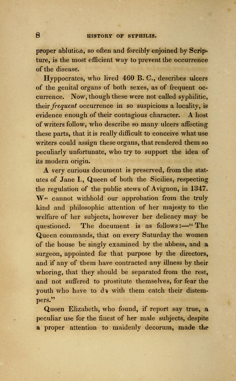 proper ablution, so often and forcibly enjoined by Scrip* ture, is the most efficient way to prevent the occurrence of the disease. Hyppocrates, who lived 460 B. C, describes ulcers of the genital organs of both sexes, as of frequent oc- currence. Now, though these were not called syphilitic, their frequent occurrence in so suspicious a locality, is evidence enough of their contagious character. A host of writers follow, who describe so many ulcers affecting these parts, that it is really difficult to conceive what use writers could assign these organs, that rendered them so peculiarly unfortunate, who try to support the idea of its modern origin. A very curious document is preserved, from the stat- utes of Jane I., Queen of both the Sicilies, respecting the regulation of the public stews of Avignon, in 1347. W*». cannot withhold our approbation from the truly kind and philosophic attention of her majesty to the welfare of her subjects, however her delicacy may be questioned. The document is as follows:— The Queen commands, that on every Saturday the women of the house be singly examined by the abbess, and a surgeon, appointed for that purpose by the directors, and if any of them have contracted any illness by their whoring, that they should be separated from the rest, and not suffered to prostitute themselves, for fear the youth who have to d^ with them catch their distem- pers. Queen Elizabeth, who found, if report say true, a peculiar use for the finest of her male subjects, despite a proper attention to maidenly decorum, made the