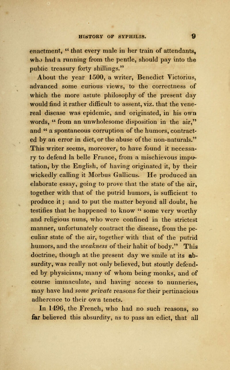 enactment,  that every male in her train of attendants, who had a running from the pentle, should pay into the public treasury forty shillings. About the year 1500, a writer, Benedict Victorius, advanced some curious views, to the correctness of which the more astute philosophy of the present day would find it rather difficult to assent, viz. that the vene- real disease was epidemic, and originated, in his own words,  from an unwholesome disposition in the air, and  a spontaneous corruption of the humors, contract- ed by an error in diet, or the abuse of the non-naturals. This writer seems, moreover, to have found it necessa- ry to defend la belle France, from a mischievous impi*- tation, by the English, of having originated it, by their wickedly calling it Morbus Gallicus. He produced an elaborate essay, going to prove that the state of the air, together with that of the putrid humors, is sufficient to produce it; and to put the matter beyond all doubt, he testifies that he happened to know  some very worthy and religious nuns, who were confined in the strictest manner, unfortunately contract the disease, from the pe- culiar state of the air, together with that of the putrid humors, and the weakness of their habit of body. This doctrine, though at the present day we smile at its ab- surdity, was really not only believed, but stoutly defend- ed by physicians, many of whom being monks, and of course immaculate, and having access to nunneries, may have had some private reasons for their pertinacious adherence to their own tenets. In 1496, the French, who had no such reasons, so far believed this absurdity, as to pass an edict, that all