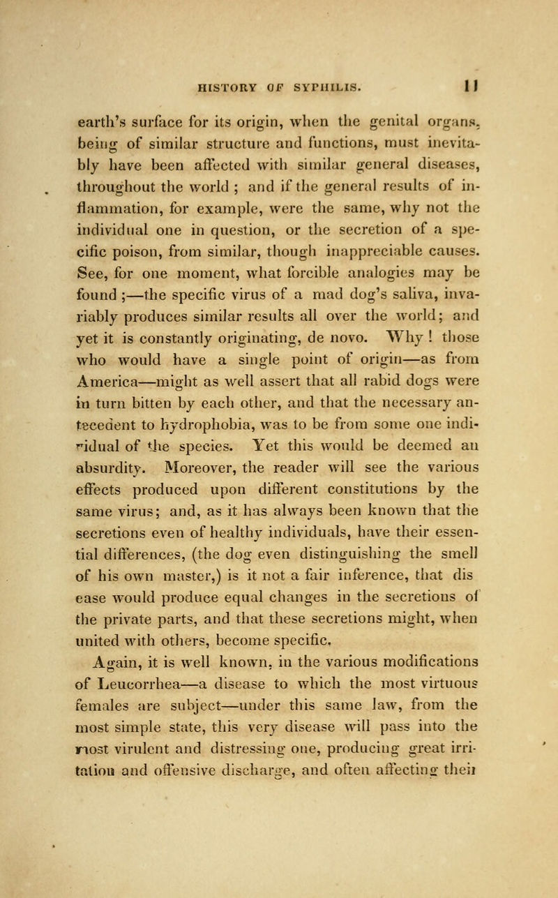 earth's surface for its origin, when the genital organs. being of similar structure and functions, must inevita- bly have been affected with similar general diseases, throughout the world ; and if the general results of in- flammation, for example, were the same, why not the individual one in question, or the secretion of a spe- cific poison, from similar, though inappreciable causes. See, for one moment, what forcible analogies may be found ;—the specific virus of a mad dog's saliva, inva- riably produces similar results all over the world; and yet it is constantly originating, de novo. Why ! those who would have a single point of origin—as from America—might as well assert that all rabid dogs were in turn bitten by each other, and that the necessary an- tecedent to hydrophobia, was to be from some one indi- vidual of the species. Yet this would be deemed an absurdity. Moreover, the reader will see the various effects produced upon different constitutions by the same virus; and, as it has always been known that the secretions even of healthy individuals, have their essen- tial differences, (the dog even distinguishing the smell of his own master,) is it not a fair inference, that dis ease would produce equal changes in the secretions of the private parts, and that these secretions might, when united with others, become specific. Ajrain, it is well known, in the various modifications of Leucorrhea—a disease to which the most virtuous females are subject—under this same law, from the most simple state, this very disease will pass into the most virulent and distressing one, producing great irri- tation and offensive discharge, and often affecting theii