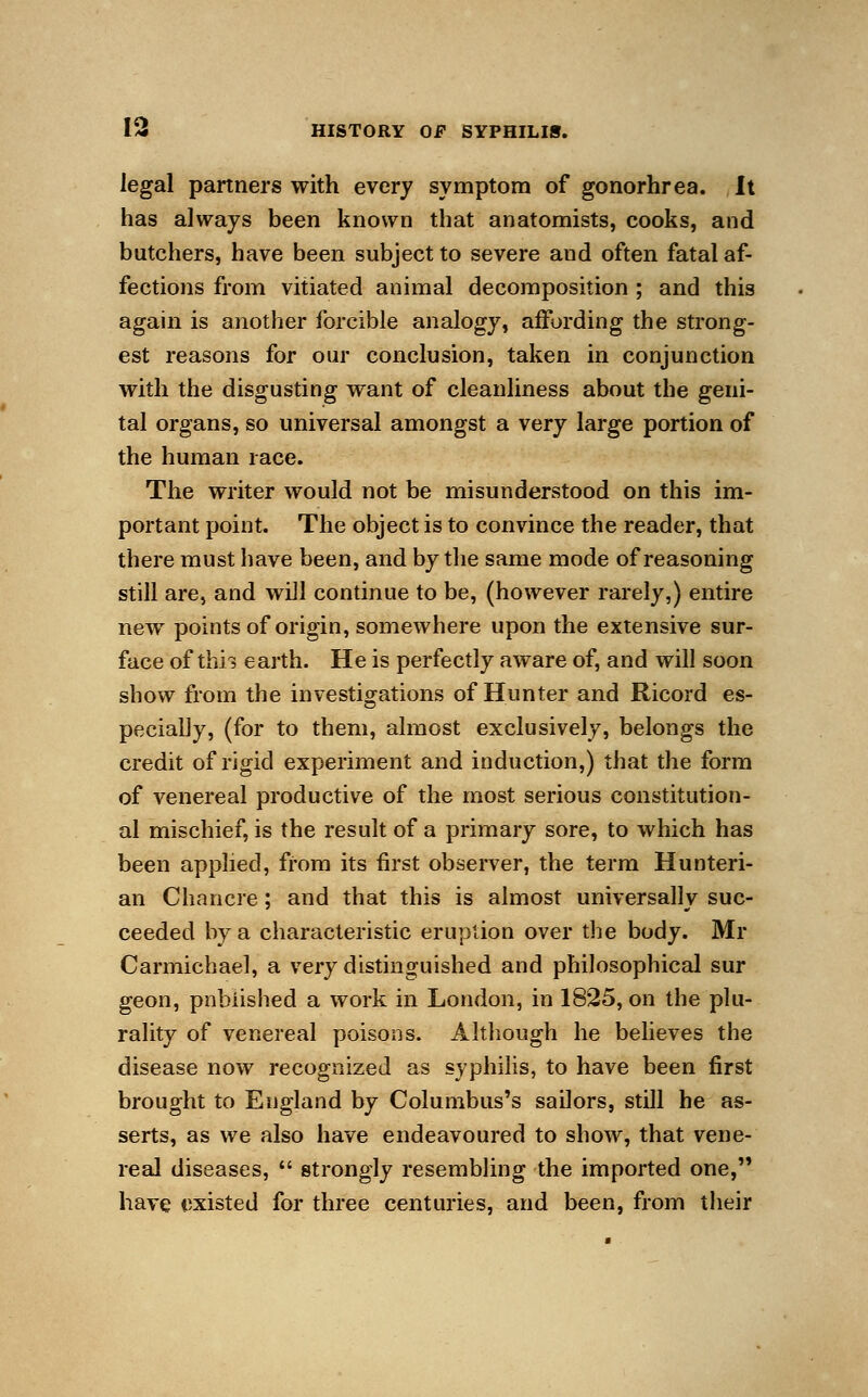 legal partners with every symptom of gonorhrea. It has always been known that anatomists, cooks, and butchers, have been subject to severe and often fatal af- fections from vitiated animal decomposition ; and this again is another forcible analogy, affording the strong- est reasons for our conclusion, taken in conjunction with the disgusting want of cleanliness about the geni- tal organs, so universal amongst a very large portion of the human race. The writer would not be misunderstood on this im- portant point. The object is to convince the reader, that there must have been, and by the same mode of reasoning still are, and will continue to be, (however rarely,) entire new points of origin, somewhere upon the extensive sur- face of thh earth. He is perfectly aware of, and will soon show from the investigations of Hunter and Ricord es- pecially, (for to them, almost exclusively, belongs the credit of rigid experiment and induction,) that the form of venereal productive of the most serious constitution- al mischief, is the result of a primary sore, to which has been applied, from its first observer, the term Hunteri- an Chancre; and that this is almost universally suc- ceeded by a characteristic eruption over the body. Mr Carmichael, a very distinguished and philosophical sur geon, published a work in London, in 1825, on the plu- rality of venereal poisons. Although he believes the disease now recognized as syphilis, to have been first brought to England by Columbus's sailors, still he as- serts, as we also have endeavoured to show, that vene- real diseases,  strongly resembling the imported one, have existed for three centuries, and been, from their