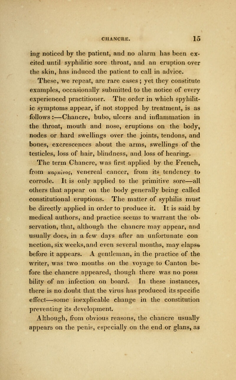 ing noticed by the patient, and no alarm has been ex- cited until syphilitic sore throat, and an eruption over the skin, has induced the patient to call in advice. These, we repeat, are rare cases; yet they constitute examples, occasionally submitted to the notice of every experienced practitioner. The order in which spyhilit- ic symptoms appear, if not stopped by treatment, is as follows :—Chancre, bubo, ulcers and inflammation in the throat, mouth and nose, eruptions on the body, nodes or hard swellings over the joints, tendons, and bones, excrescences about the arms, swellings of the testicles, loss of hair, blindness, and loss of hearing. The term Chancre, was first applied by the French, from xapxivos, venereal cancer, from its tendency to corrode. It is only applied to the primitive sore—all others that appear on the body generally being called constitutional eruptions. The matter of syphilis must be directly applied in order to produce it. It is said by medical authors, and practice seems to warrant the ob- servation, that, although the chancre may appear, and usually does, in a few days after an unfortunate con nection, six weeks, and even several months, may elapse before it appears. A gentleman, in the practice of the writer, was two months on the voyage to Canton be- fore the chancre appeared, though there was no possi bility of an infection on board. In these instances, there is no doubt that the virus has produced its specific effect—some inexplicable change in the constitution preventing its development. Although, from obvious reasons, the chancre usually appears on the penis, especially on the end or glans, as