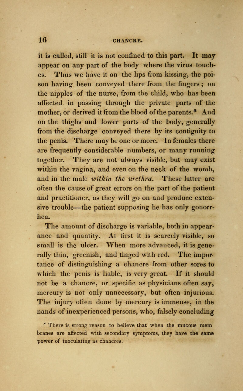 it is called, still it is not confined to this part. It may appear on any part of the body where the virus touch- es. Thus we have it on the lips from kissing, the poi- son having been conveyed there from the fingers; on the nipples of the nurse, from the child, who has been affected in passing through the private parts of the mother, or derived it from the blood of the parents.* And on the thighs and lower parts of the body, generally from the discharge conveyed there by its contiguity to the penis. There may be one or more. In females there are frequently considerable numbers, or many running together. They are not always visible, but may exist within the vagina, and even on the neck of the womb, and in the male within the urethra. These latter are often the cause of great errors on the part of the patient and practitioner, as they will go on and produce exten- sive trouble—the patient supposing he has only gonorr- hea. The amount of discharge is variable, both in appear- ance and quantity. At first it is scarcely visible, so small is the ulcer. When more advanced, it is gene- rally thin, greenish, and tinged with red. The impor- tance of distinguishing a chancre from other sores to which the penis is liable, is very great. If it should not be a chancre, or specific as physicians often say, mercury is not only unnecessary, but often injurious. The injury often done by mercury is immense, in the nands of inexperienced persons, who, falsely concluding * There is strong reason to believe that when the mucous mem branes are affected with secondary symptoms, they have the same power of inoculating as chancres.